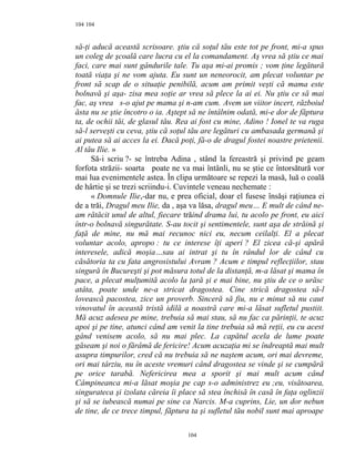 104
să-ţi aducă această scrisoare. ştiu că soţul tău este tot pe front, mi-a spus
un coleg de şcoală care lucra cu el la comandament. Aş vrea să ştiu ce mai
faci, care mai sunt gândurile tale. Tu aşa mi-ai promis ; vom ţine legătură
toată viaţa şi ne vom ajuta. Eu sunt un neneorocit, am plecat voluntar pe
front să scap de o situaţie penibilă, acum am primit veşti că mama este
bolnavă şi aşa- zisa mea soţie ar vrea să plece la ai ei. Nu ştiu ce să mai
fac, aş vrea s-o ajut pe mama şi n-am cum. Avem un viitor incert, războiul
ăsta nu se ştie încotro o ia. Aştept să ne întâlnim odată, mi-e dor de făptura
ta, de ochii tăi, de glasul tău. Rea ai fost cu mine, Adino ! Ionel te va ruga
să-l serveşti cu ceva, ştiu că soţul tău are legături cu ambasada germană şi
ai putea să ai acces la ei. Dacă poţi, fă-o de dragul fostei noastre prietenii.
Al tău Ilie. »
Să-i scriu ?- se întreba Adina , stând la fereastră şi privind pe geam
forfota străzii- soarta poate ne va mai întânli, nu se ştie ce întorsătură vor
mai lua evenimentele astea. În clipa următoare se repezi la masă, luă o coală
de hârtie şi se trezi scriindu-i. Cuvintele veneau nechemate :
« Domnule Ilie,-dar nu, e prea oficial, doar el fusese însăşi raţiunea ei
de a trăi, Dragul meu Ilie, da , aşa va lăsa, dragul meu… E mult de când ne-
am rătăcit unul de altul, fiecare trăind drama lui, tu acolo pe front, eu aici
într-o bolnavă singurătate. S-au tocit şi sentimentele, sunt aşa de străină şi
faţă de mine, nu mă mai recunoc nici eu, necum ceilalţi. El a plecat
voluntar acolo, apropo : tu ce interese îţi aperi ? El zicea că-şi apără
interesele, adică moşia…sau ai intrat şi tu în rândul lor de când cu
căsătoria ta cu fata angrosistului Avram ? Acum e timpul reflecţiilor, stau
singură în Bucureşti şi pot măsura totul de la distanţă, m-a lăsat şi mama în
pace, a plecat mulţumită acolo la ţară şi e mai bine, nu ştiu de ce o urăsc
atâta, poate unde ne-a stricat dragostea. Cine strică dragostea să-l
lovească pacostea, zice un proverb. Sinceră să fiu, nu e minut să nu caut
vinovatul în această tristă idilă a noastră care mi-a lăsat sufletul pustiit.
Mă acuz adesea pe mine, trebuia să mai stau, să nu fac ca părinţii, te acuz
apoi şi pe tine, atunci când am venit la tine trebuia să mă reţii, eu cu acest
gând venisem acolo, să nu mai plec. La capătul acela de lume poate
găseam şi noi o fărâmă de fericire! Acum acuzaţia mi se îndreaptă mai mult
asupra timpurilor, cred că nu trebuia să ne naştem acum, ori mai devreme,
ori mai târziu, nu în aceste vremuri când dragostea se vinde şi se cumpără
pe orice tarabă. Nefericirea mea a sporit şi mai mult acum când
Câmpineanca mi-a lăsat moşia pe cap s-o administrez eu ;eu, visătoarea,
singurateca şi izolata căreia îi place să stea închisă în casă în faţa oglinzii
şi să se iubească numai pe sine ca Narcis. M-a cuprins, Lie, un dor nebun
de tine, de ce trece timpul, făptura ta şi sufletul tău nobil sunt mai aproape
104
104
 
