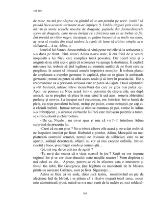 105
de mine, nu mă pot obişnui cu gândul că te-am pierdut pe vecie (vaiii ! să
prindă Nicu această scrisoare m-ar împuşca !). Umblu singură prin casă şi-
mi vin în minte scenele noastre de dragoste, puţinele dar fermecătoarele
scene de dragoste, care ne-au învăţat ce e fericirea sau ce ar trebui să fie.
Îmi prevăd un viitor negru, înceţoşat, cu puţine bucurii şi cu multe necazuri,
aş vrea să evadez din viaţă undeva la capăt de lume să trăiesc simplu ca o
sălbatecă… A ta, Adina. »
Ionel al lui Stancu Juncu trebuia să vină peste trei zile să ia scrisoarea şi
s-o ducă pe front. Până atunci Adina n-avu stare, îi era frică de o venire
inopinată a lui Nicu care complica toată povestea. Dar Ionel veni şi o
asigură să nu aibă nici-o grijă că scrisoarea va ajunge la destinaţie. Îi explică
misiunea lui, trebuia să ţină legătura cu anumite unităţi de pe front care se
pregăteau în secret să întoarcă armele împotriva nemţilor. Îi trebuia planul
de amplasare a trupelor germane în capitală, plan ce se găsea la ambasada
germană ; numai ea putea să aibă acces acolo şi să intre în posesia lui. Ilie o
recomandase ca o persoană serioasă care ar putea să-i ajute. Două săptămâni
a stat buimacă, intrase într-o încurcătură din care cu greu mai putea ieşi.
Apoi se pomeni cu Nicu acasă într- o permisie de câteva zile, era după
amiază, ea se pregătea să plece în oraş când la uşă auzi soneria zbârnâind
prelung şi nervos. La început nu-l recunoscu, era îmbrăcat într-o haină de
piele, cu nişte pantaloni bufanţi, strânşi pe picior, cisme nemţeşti, pe cap cu
o căciulă bufură . Intrase nervos şi trântise mantaua pe pat, venise la Adina
s-o îmbrăţişeze , o sărutase cu buzele lui reci care miroseau puternic a tutun,
se simţea obosit şi chiar bolnav.
- De ce, Nicule , nu mi-ai spus şi mie că vii ?- îl întrebase Adina
surprinsă de prezenţa lui.
-Crezi că eu am ştiut ? Ne-a trimis câteva zile acasă şi ne-a dat ordin să
ne înapoiem imediat pe front. Războiul e pierdut, Adino, Mareşalul nu mai
păstrează controlul armatei, nemţii ne învinuie de slăbiciuni care nu ne
aparţin, soldaţii dezertează, ofiţerii nu vor să mai execute ordinile, într-un
cuvânt e haos, şi-au băgat coada şi comuniştii…
- i, mă rog, de ce eşti aşa de agitatȘ ?
-Tu nu-ţi dai seama că e viaţa noastră în joc ? Ruşii ne vor impune
regimul lor şi se vor duce dracului toate moşiile noastre ! Vom dispărea şi
noi odată cu ele… Apropo, paremi-se că în afacerea asta e amestecat şi
fostul tău iubit, Ilie Georgescu, ţine legătura cu muncitorii de la Malaxa
printr-un oarecare Gafencu, sunt pe lista Siguranţei…
Adina se făcu că nu aude, chiar jucă teatru, manifestând un pic de
afecţiune faţă de bărbat, i se plânse că a lăsat-o singură toată iarna, moşia
este administrată prost, maică-sa n-a mai venit de la rudele ei, nici soldatul-
105
105
 