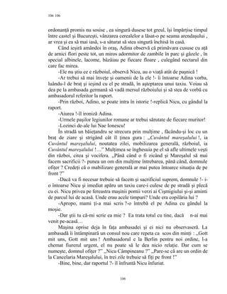 106
ordonanţă promis nu sosise , ea singură dusese tot greul, îşi împărţise timpul
între castel şi Bucureşti, vânzarea cerealelor a lăsat-o pe seama arendaşului ,
ar vrea şi ea să mai iasă, s-a săturat să stea singură închisă în casă.
Când ieşiră amândoi în oraş, Adina observă că primăvara cususe cu aţă
de arnici flori peste tot, un miros adormitor de zambile în parc şi gâzele , în
special albinele, lacome, bâzâiau pe fiecare floare , culegând nectarul din
care fac mirea.
-Ele nu ştiu ce e războiul, observă Nicu, au o viaţă atât de paşnică !
-Ar trebui să mai înveţe şi oamenii de la ele !- îi întoarse Adina vorba,
luându-l de braţ şi ieşind cu el pe stradă, în aşteptarea unui taxiu. Voiau să
dea pe la ambasada germană să vadă mersul războiului şi să stea de vorbă cu
ambasadorul referitor la raport.
-Prin război, Adino, se poate intra în istorie !-replică Nicu, cu gândul la
raport.
-Aiurea !-îl ironiză Adina.
-Urmele paşilor legiunilor romane ar trebui sărutate de fiecare muritor!
-Lozinci de-ale lui Nae Ionescu!
În stradă un băieţandru se strecura prin mulţime , făcându-şi loc cu un
braţ de ziare şi strigând cât îl ţinea gura : ,,Cuvântul mareşalului !, ia
Cuvântul mareşalului, noutatea zilei, mobilizarea generală, războiul, ia
Cuvântul mareşalului !…” Mulţimea se înghesuia pe el să afle ultimele veşti
din război, citea şi vocifera. ,,Până când o fi zicând şi Mareşalul să mai
facem sacrificii ?- punea un om din mulţime întrebarea, până când, domnule
ofiţer ? Credeţi că o mabilizare generală ar mai putea întoarce situaţia de pe
front ?”
-Dacă va fi necesar trebuie să facem şi sacrificiul suprem, domnule !- i-
o întoarse Nicu şi imediat apăru un taxiu care-i culese de pe stradă şi plecă
cu ei. Nicu privea pe fereastra maşinii pomii verzi ai Cişmigiului şi-şi aminti
de parcul lui de acasă. Unde erau acele timpuri? Unde era copilăria lui ?
-Apropo, mami ţi-a mai scris ?-o întrebă el pe Adina cu gândul la
moşie.
-Dar ştii tu că-mi scrie ea mie ? Ea trata totul cu tine, dacă n-ai mai
venit pe-acasă…
Maşina oprise deja în faţa ambasadei şi ei nici nu observaseră. La
ambasadă îi întâmpinară un consul nou care repeta ca scos din minţi : ,,Gott
mit uns, Gott mit uns ! Ambasadorul e la Berlin pentru noi ordine, l-a
chemat fiurerul urgent, el nu poate să le dea nicio relaţie. Dar cum se
numeşte, domnul ofiţer ?” ,,Nicu Câmpineanu ?” ,,Pare-se că are un ordin de
la Cancelaria Mareşalului, în trei zile trebuie să fiţi pe front !”
-Bine, bine, dar raportul ?- îl înfruntă Nicu înfuriat.
106
106
 