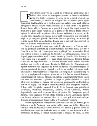 108
liza Câmpineanu veni de la gară cu o trăsură pe care numai ea o
închiria când cădea pe neaşteptate ; natura cu farmecul ei dăduse
buzna prin toate coclaurile, crescuse iarba ,o iarbă grasă de un
verde brotac, şi sălciile cu mâţişorii lor se lăsaseră peste apele
Bucovului, învăluindu-le cu o perdea neagră de crăci ; peste deal pădurea
înmugurise, răsărea de pe coama dealului ca o linie verde şi se pierdea
departe într-o vâlcea. Şoseaua ca o panglică neagră tăia trupul moşiei în
două, într-o parte grâul ridicat ca de o palmă de la pământ făcea ape-ape
legănat de vântul cald al primăverii în lumina orbitoare a soarelui, pe de
cealaltă parte ogorul negru mustea a abur cald, pierzându-se într-o lizieră de
plopi de pe marginea pădurii. Primăvara pleca ea pe câmp, lua trăsura şi
colinda moşia de la un cap la altul, de data asta o privea trist cu regretul că
poate va fi ultima primăvară când îi mai dă ocol.
Castelul şi parcul şi toate acareturile le găsi sumbre. « Aici nu mai e
ochi de gospodal, domnule, ce-a făcut închipuita asta toată ialna, a dolmit ?
Ce-ai făcut tu, Lino, aici de-au ajuns toate să plângă ? »- i se adresă ea Linei
care-i sărise în ajutor s-o coboare din trăsură. « Ce să fac, cocoană, numai eu
singură, popa n-a mai dat pe aici de-astă toamnă şi domniţa de la Bucureşti a
venit câteva zile şi a plecat ! » « I-auzi, dlagă, domniţa, păi domniţa tlebuia
să stea aici să tlagă de belele… » N-o mai interesa nimic, trebuia să vândă
totul cât mai repede şi să plece. Trimise la Tătărăştii- de -Sus după nişte
ingineri hotarnici care se găseau pe moşia lui Belu să vină cât mai repede să
măsoare pământul. Vestea se răspândi repede în tot satul că boieroaica vinde
iar pământ şi pădure şi ţăranii se năpustiră să-l cumpere. Se duseră la târg cu
vite, cu grâu şi porumb, cu pături şi macate cu ii şi fote, cu maşini de cusut,
cu mahmudele să cumpere pământ. Se grăbiau să cumpere loturile din luncă
care erau mai mănoase şi pădurea de lângă sat, pădure bătrână cu copaci
falnici,care-i atrăgea şi-i bucura că-i aproape de gospodăriile lor. Pământ au
luat tot cei bogaţi, s-au înfipt în lunca Bucovului, unde era spuma loturilor.
A luat întâi Giongărău, morarul, loturile de la Buduroi, apoi prăvăliaşii
Ştefănescu, Pălăriatul, Mocănescu, Zaharia, de la Căldăraru, Avram
Angrosistul- zicea că-l ia pentru fie-sa şi pentru Ilie Georgescu- grecul
Zaharia, foştii arendaşi precum Radu Ionescu şi Nicu Dumitrescu despre
care lumea vorbea că se avusese bine cu cocoana şi-l luase mai mult pe
degeaba, apoi cârciumarii Şoarice , Ilie al Voicului şi Toncescu.
Au luat apoi pământ ceilalţi săteni cărora le-a dat mai pe departe, pe la
Strâmba şi pe la Plescarea , mai puţin roditor, ceva mai ieftin . Gigea i-a
scris lui Ionel la Bucureşti că toată lumea a luat pământ şi pădure numai ei
n-au luat nimic, a pus pe taică-său, care era notar, pe Ion Andreescu, să se
împrumute la bancă, a vândut mahmudelele şi maşina de cusut, i-a mai
108
108
E
 