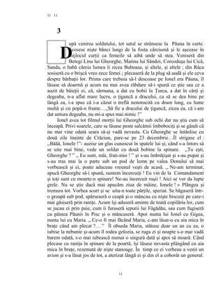 11
3
upă venirea soldatului, tot satul se strânsese la Păuna în curte.
Scosese nişte bănci lungi de la fosta cârciumă şi le aşezase în
mijlocul curţii ca femeile să aibă unde să stea. Veniseră din
Betegi Lina lui Gheorghe, Marina lui Săndoi, Corcoduşa lui Cică,
Sanda, o babă căreia lumea îi zicea Buboasa, şi altele, şi altele ; din Râca
sosiseră cu o brişcă vreo zece femei ; plecaseră de la plug să audă şi ele ceva
despre bărbaţii lor. Prima care trebuia să-l descoase pe Ionel era Păuna, îl
lăsase să doarmă şi acum nu mai avea răbdare să-i spună ce ştie sau ce a
auzit de băieţii ei, că, sărmana, a dat cu bobii la Ţurca, a dat în cărţi şi
degeaba, n-a aflat mare lucru, o ţigancă a dracului, ca să se dea bine pe
lângă ea, i-a spus că i-a căzut o treflă nenorocită cu drum lung, cu lume
multă şi cu popă-n frunte…,,Să fie a dracului de ţigancă, zicea ea, că i-am
dat untura degeaba, nu mi-a spus mai nimic !”
Ionel avea tot filmul morţii lui Gheorghe sub ochi dar nu ştia cum să
înceapă. Privi soarele, care se lăsase peste salcâmii îmbobociţi şi se gândi că
nu mai vine odată seara să-şi vadă nevasta. Cu Gheorghe se întânlise cu
două zile înainte de Crăciun, pare-se pe 23 decembrie…Îl strigase el :
,,Băăă, Ionele !”- auzise un glas cunoscut în spatele lui şi, când s-a întors să
se uite mai bine, vede un soldat cu două bobine la spinare. ,,Tu eşti,
Gheorghe ? ” ,, Eu sunt, măi, frati-mio ! ” şi s-au îmbrăţişat şi s-au pupat şi
s-au tras mai la o parte sub un pod de lemn pe valea Donului să mai
vorbească şi ei, poate aduceau vreunul veşti de acasă. ,, Ne-am terminat,
apucă Gheorghe să-i spună, suntem încercuiţi ! Eu vin de la Comandament
şi toţi sunt cu moarte-n spinare! Ne-au încercuit ruşii ! Aici se vor da lupte
grele. Nu se ştie dacă mai apucăm ziua de mâine, Ionele ! » Plângea şi
tremura tot. Vorbea scurt şi se uita-n toate părţile, speriat. Se băgaseră într-
o groapă sub pod, spărseseră o ceapă şi-o mâncau cu nişte biscuiţi pe care-i
mai găsiseră prin raniţe. Acum îşi aduseră aminte de toată copilăria lor, cum
se jucau ei prin paie, cum îi furaseră iepurii lui Făgădău, sau cum fugiseră
cu pâinea Păunii în Pisc şi o mâncaseră. Apoi nunta lui Ionel cu Gigea,
nunta lui cu Maria. ,, Ce-o fi mai făcând Maria, c-am lăsat-o cu aia mica în
braţe când am plecat ?… ” Îl obseda Maria, stătuse doar un an cu ea, o
iubise la nebunie şi-acum îl rodea gelozia, se ruga zi şi noapte s-o mai vadă
barem odată, s-o mai iubească numai o singură dată şi apoi să moară. Când
plecase cu raniţa în spinare de la poartă, îşi lăsase nevasta plângând cu aia
mica în braţe, rezemată de nişte stanoage. În timp ce ei vorbeau a venit un
avion şi s-a lăsat jos de tot, a aterizat lângă ei şi din el a coborât un general.
11
11
D
 