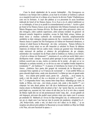 111
Cam la două săptămâni de la aceste întâmplări , Ilie Georgescu cu
Gafencu s-au furişat intr-o pădure, şi-au luat la revedere şi Gafencu a plecat
cu o maşină în ţară iar el a rămas să se înscrie în divizia Tudor Vladimirescu
care era în formare. A ieşit din pădure şi s-a prezentat în acea localitate
indicată de Ionel al lui Stancu Juncu. Ce-o fi,şi-a zis el, adică indiferent ce
se va întâmpla, el iese şi se predă la comandamentul sovietic !. Acolo a găsit
pe Ionel al lui Stancu Juncu şi pe un plutonier din Siliştea Gumeşti pe nume
Marin Dragnea care formau divizia. Se făcea apel către prizonieri, cărte cei
din retragere, către cadrele superioare, către armata română -în general- să
întoarcă armele împotriva nemţilor, aveau în faţă hărţi uriaşe, întinse pe
două mese şi studiau cuiburile de rezistenţă fascistă, amplasamentele
unităţilor şi date stategice despre puterea de foc a inamicului şi Ionel al lui
Stancu Juncu îi şoptea lui Ilie Georgescu că Adina tot frumoasă rămăsese, o
văzuse el când fusese la Bucureşti să-i dea scrisoarea. Natura înflorea în
primăvară, cireşi ninşi cu un alb imaculat şi salcâmi în floare îţi dădeau
impresia că trăieşti într-un cadru ireal, veneau pe geamul mic întredeschis
nişte mirosuri de parfum şi cântece de privighetoare de pe câmpie,
amintindu-i de vacanţele lui de Paşte când se întâlnea cu Adina şi era fericit.
,,Cred că a rămas tot frumoasă !”, murmura el, cu ochii pe acele hărţi care-i
desfăşurau toată câmpia rusească până aproape în ţara noastră, pământ ce
trebuia cucerit pas cu pas, metru cu metreu de la nemţi. ,,Şi apoi ce se va
întâmpla cu armata noastră, se va diviza ea oare să luptăm român împotriva
românului ?” ,,Şi Gafencu ?”- îi pusese el întrebarea lui Ionel al lui Stancu
Juncu. ,,Gafencu face parte din grupul de rezistenţă de la Bucureşti, el
cunoaşte bine capitala şi va fi lancea de rezistenţă“. « Cică umblă Milea cu
gura căscată după mine, unde este dezertorul, l-a bătut pe tata să spună unde
sunt, m-a căutat prin podul casei, peste tot. ,,Juncule, …tu-ţi mama ta,
unde e mă ăla marili al tău c-a dezertat şi-l caută Siguranţa ?” ; ,,un’ să
fie ?”, îi răspundea bietu’ tata, mama între timp făcea mămăliga pe vatră, în
tindă, şi Milea, nici una , nici două,,,n-auzi, mă, unde e ăla marilii ?”- şi-i
cârpeşte lui tata două palme de-l dă de-a berbeleacul peste parmalâc şi
mama atunci ia făcăleţul plin de păsat şi lip !, lip ! peste faţa lui, eu eram în
pod după coş, auzeam tot, îmi venea să mă dau jos la el şi să-i dau o mamă
de bătaie ruptă din rai să mă pomenească toată viaţa, dar…m-am gândit că
mă împuşcă, priveam din podul casei printre nişte şiţe rupte cum îi scosese
pe-amândoi în bătătură şi-i lovea în faţa întregului sat, se strânseseră ca la
urs pe ei, după care l-au luat pe tata la postul de jandarmi, strigând la el :
,,bă, bolşevicule, unde e mă, că dacă n-ai să-l aduci tu în dinţi…” şi eu
noaptea am plecat prin pădure la Bucureşti şi m-am întâlnit cu Riţa lui Ghiţă
a lui Nae, aia care lucrează la apaca. »
111
111
 