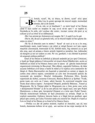 113
25
ă, Ionele, scoal’, bă, ce dracu, tu dormi, scoal’ să-ţi spun
ceva !- bătu Leu în geam aproape de miezul nopţii, tremurând
de emoţie, dar şi de teamă.
-Ce-ai, mă, ce ai înnebunit ?- se miră Ionel al lui Duran
când îl auzi sculat cu noaptea în cap, ce-ai să-mi spui ?- se supără el,
frecându-se la ochi, că-l sculase din somn ; tocmai venise din post şi se
culcase şi el ca omul să se odihnească.
-Bă, l-au arestat pe Antonescu azi noapte, bă !- îi şopti Leu în uşă.
-Du-te ,bă, de-aci cu glumele tele, vii la miezul nopţii să faci glume de-
astea cu mine ?
-Să fie al dracului care te minte ! Scoal’ să vezi şi tu ce e în oraş,
manifestaţie mare, toată lumea e pe străzi şi strigă fiecare ce-l taie capul,
maşinile claxonează, tramvaiele la fel, forfotă mare, fug oamenii cu ce pot
din oraş, auzi că armata a întors armele împotriva nemţilor, hai, îmbracăte
să mergem şi noi să vedem ce este. Pe voi, gardiştii, v-au chemat la posturi
să asiguraţi ordinea publică !
Ionel al lui Duran se îmbrăcă şi plecară amândoi pe jos spre Cotroceni,
o luară pe lăngă pădurea Cotrocenilor să treacă cheiul Dâmboviţei, acolo se
întâlniră cu Ionel al lui Stancu Juncu care le spuse că gărzile muncitoreşti
organizează rezistenţa în Bucureşti. Mai alături, caporalul Gafencu, de data
aceasta îmbrăcat civil ţinea o hartă în mână şi le explica ceva oamenilor de
lângă el. Harta Bucureştilor era haşurată şi punctată cu semne şi săgeţi, în
centru erau câteva repere, considerate ca cele mai înverşunate puncte de
rezistenţă ale nemţilor : Hotelul Ambasador, Prefectura Ilfov, Şcoala
superioară de război, cazarma Cotroceni, Bariera Rahovei şi Şerban –Vodă,
peste toate era scris un f mare, adică fascişti. În exteriorul oraşului erau
fixate doar câteva repere : Aeroportul Otopeni, podurile Băneasa , Tunari şi
Mogoşoaia. De la Tămaşi până la Mogoşoaia era o linie peste care scria
« detaşamentul blindat” şi de la care plecau trei săgeţi roşii, una spre Podul
Dumitrescu, a doua spre Aeroportul Otopeni şi a treia spre Podul Tunari.
Gărzile muncitoreşti trebuiau să facă joncţiunea cu armata. După ce le
explică oamenilor, Gafencu întocmi harta şi o băgă într-un porthart, apoi
plecă spre centru, pe Calea Victoriei unde era creierul lor. După el o luară şi
Leu cu Ionel al lui Duran şi cu Ionel al lui Stancu Juncu.
- -Poliţia s-a dat de partea noastră, explica al Juncului, aşa că, nea
Ionele, dumneata trebuie să ne ajuţi, am sarcina să iau nişte muniţie de la
113
113
-B
 