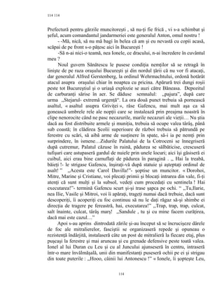114
Prefectură pentru gărzile muncitoreşti , să nu-ţi fie frică , vi s-a schimbat şi
şeful, acum comandantul jandarmeriei este generalul Anton, omul nostru !
- -Mă, nică, să nu mă bagi în belea că am şi eu nevastă cu copii acasă,
scăpai de pe front s-o păţesc aici în Bucureşti !
-Să n-ai nici-o teamă, nea Ionele, ce dracului, n-ai încredere în cuvântul
meu ?
Noul guvern Sănătescu le pusese condiţia nemţilor să se retragă în
linişte de pe raza oraşului Bucureşti şi din nordul ţării că nu vor fi atacaţi,
dar generalul Alfred Gerstenberg, la ordinul Wehrmachtului, ordonă hotărât
atacul asupra oraşului chiar în noaptea cu pricina. Apărură trei dungi roşii
peste tot Bucureştiul şi o uriaşă explozie se auzi către Băneasa. Depozitul
de carburanţi sărise în aer. Se dăduse semnalul: ,,pajura”, după care
urma ,,Stejarul- extremă urgenţă“. La ora două punct trebuia să pornească
asaltul, « asaltul asupra Griviţei », râse Gafencu, mai mult aşa ca să
gonească umbrele rele ale nopţii care se instalează prin preajma noastră în
clipe nenorocite când ne pasc necazurile, marile necazuri ale vieţii… Nu ştia
dacă au fost distribuite armele şi muniţia, trebuia să ocupe valea târâş, până
sub coastă; în clădirea Şcolii superioare de război trebuia să pătrundă pe
ferestre cu scări, să aibă arme de susţinere în spate, să-i ia pe nemţi prin
surprindere, în ismene…Zidurile Palatului de la Cotroceni se înnegriseră
după cutremur, Palatul căzuse în ruină, pădurea se sălbăticise, crescuseră
tufişuri care astupaseră gardul de nuiele prin unele locuri; aici îşi găsiseră ei
cuibul, aici erau bine camuflaţi de pădurea în paragină . ,, Hai la treabă,
băieţi !- le strigase Gafencu, înşiraţi-vă după statuie şi aşteptaţi ordinul de
asalt! ” ,,Acesta este Carol Davilla!”- şoptise un muncitor. « Dorohoi,
Mitre, Marine şi Cristiane, voi plecaţi primii şi blocaţi intrarea din vale, fi-ţi
atenţi că sunt mulţi şi la subsol, vedeţi cum procedaţi cu sentinela ! Hai
executarea!”- termină Gafencu scurt şi-şi trase şapca pe ochi. “ ,,Tu,Ilarie,
nea Ilie, Vasile şi Mitroi, voi îi apăraţi, trageţi numai dacă trebuie, dacă sunt
descoperiţi, îi acoperiţi cu foc continuu să nu le daţi răgaz să-şi shimbe ei
direcţia de tragere pe fereastră, hai, executarea!” ,,Trap, trap, trap, culcat,
salt înainte, culcat, târâş marş! ,,Sandule , tu şi cu mine facem curăţirea,
dacă mai este cazul…”
Apoi s-au aprins dintrodată zările şi-au început să se încrucişeze dârele
de foc ale mitralierelor, fasciştii se organizaseră repede şi opuneau o
rezistenţă îndârjită, instalaseră câte un post de mitralieră la fiecare etaj, plus
puşcaşi la ferestre şi mai aruncau şi cu grenade defensive peste toată valea.
Ionel al lui Duran cu Leu şi cu al Juncului ajunseseră în centru, intraseră
într-o mare învălmăşală, unii din manifestanţi puseseră ochii pe ei şi strigau
din toate puterile : ,,Hooo, câinii lui Antonescu !” « Ionele, îi şopteşte Leu,
114
114
 