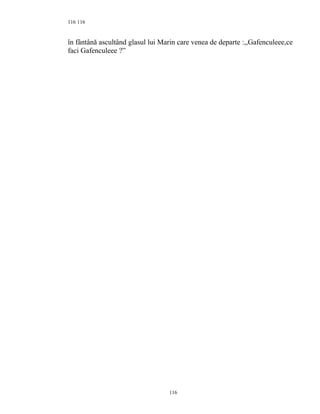 116
în fântână ascultând glasul lui Marin care venea de departe :,,Gafenculeee,ce
faci Gafenculeee ?”
116
116
 