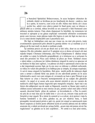 117
26
n buncărul Spitalului Brâncovenesc, în acea încăpere chinuitor de
strâmtă, răniţii se tăvăleau pe jos înnebuniţi de durere ; undeva, mai
la o parte, la rezerve, cum avea să afle Adina mai târziu că-i zicea
acelui loc, adică vreo câteva paturi în fund peste care se trăsese o
pânză albă ca o cortină, stătea învelită cu un cearceaf o fată frumoasă care
atrăsese atenţia tuturor. Fata căuta răspunsuri la întrebări, îşi rememora tot
trecutul ei apropiat şi nu găsea explicaţii verosimile ultimelor evenimente
peste care trecuse, toate păreau rupte din logica ei care de fapt nu mai era a
ei ci a unui destin implacabil care o pecetluise aici.
De fapt se întâmplase cam aşa sau visase ea, nu mai ştia precis, toate
evenimentele ajunseseră prin absurd la graniţa dintre vis şi realitate şi ei îi
plăcea să fie mai mult vis decât o realitate crudă.
Îşi amintea precis că era pe două zeci şi doi iulie, doar ea cu mâna ei
rupsese fila din calendar, parcă ar fi aşteptat ceva şi dorea să treacă cât mai
repede timpul. Chemase ordonanţa, căci Nicu Câmpineanu îi dăduse totuşi
un soldat s-o ajute la treburile gospodăreşti, şi o trimisese cu o scrisoare la
unul din prietenii lui Nicu care trebuia să plece pe front. Soldatul zisese
« sărut mâna » şi plecase iar Adina rămăsese singură în casă şi se apucase să
se fardeze în faţa unei oglinzi, i se păruse că chiar o spionează cineva dar nu
a dat importanţă acestui fapt, pe la ora zece se ridicase o căldură sufocantă,
se ridica în valuri din pământ şi te înăbuşa pur şi simplu, îţi astupa respiraţia.
A servit masa singură în bucătărie, fără prea multă poftă de mâncare după
care a urmat o alarmă falsă sau poate că era adevărată pentru că în acea
îmbulzeală a auzit voci care strigau că avioanele au luat-o spre Ploieşti şi pe
faţa tuturor se citea o bucurie nemaipomenită că au scăpat din ghearele
morţii ; în capul ei şi acum urla acea alarmă sinistră şi era un vacarm de
nedescris când fugea lumea îngrozită spre marginile oraşului. Apoi toţi s-au
întors din adăposturi sau de unde se băgaseră, soarele se lăsase spre seară şi
căldura aceea sufocantă se mai ostoise un pic, printre valuri mai adia o briză
uşoară, răcorind feţele pline de sudoare şi înviorându-le. « Plec la castel,
nu ştiu de ce mai stau aici în iadul ăsta »- şi-a zis ea, oricum viaţa acolo era
liniştită şi mai sigură. i a intrat în cameră şi s-a culcat, să-ţi petreci viaţa laȘ
lumina lumânării e un chin, gândea ea, pe cer răsărise luna, o lună
proaspătă, trecută parcă printr-o apă vie, peste tot oraşul se aşternuseră nişte
tăceri suspecte şi stelele peste albastrul acela al cerului păreau mii de rubine
aruncate de o mână nevăzută pe uriaşa boltă, ,,acum tata mă punea să-mi fac
rugăciunea” se gândea ea la anii copilăriei… Pe urmă n-a mai ştiut nimic,
117
117
 
