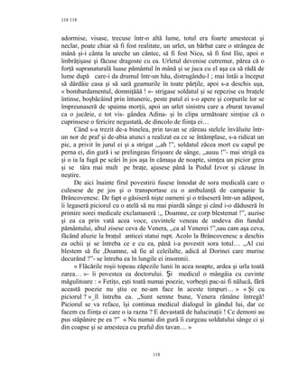 118
adormise, visase, trecuse într-o altă lume, totul era foarte amestecat şi
neclar, poate chiar să fi fost realitate, un urlet, un bărbat care o strângea de
mână şi-i cânta la ureche un cântec, să fi fost Nicu, să fi fost Ilie, apoi o
îmbrăţişase şi făcuse dragoste cu ea. Urletul devenise cutremur, părea că o
forţă supranaturală luase pământul în mână şi se juca cu el aşa ca să râdă de
lume după care-i da drumul într-un hău, distrugându-l ; mai întâi a început
să dârdâie casa şi să sară geamurile în toate părţile, apoi s-a deschis uşa,
« bombardamentul, domniţăăă ! »- strigase soldatul şi se repezise cu braţele
întinse, boşbâcâind prin întuneric, peste patul ei s-o apere şi corpurile lor se
împreunaseră de spaima morţii, apoi un urlet sinistru care a zburat tavanul
ca o jucărie, e tot vis- gândea Adina- şi în clipa următoare simţise că o
cuprinsese o fericire negustată, de dincolo de fiinţa ei…
Când s-a trezit de-a binelea, prin tavan se zăreau stelele învăluite într-
un nor de praf şi de-abia atunci a realizat ea ce se întâmplase, s-a ridicat un
pic, a privit în jurul ei şi a strigat ,,,ah !”, soldatul zăcea mort cu capul pe
perna ei, din gură i se prelingeau firişoare de sânge, ,,auuu !”- mai strigă ea
şi o ia la fugă pe scări în jos aşa în cămaşa de noapte, simţea un picior greu
şi se târa mai mult pe braţe, ajusese până la Podul Izvor şi căzuse în
neştire.
De aici înainte firul povestirii fusese înnodat de sora medicală care o
culesese de pe jos şi o transportase cu o ambulanţă de campanie la
Brâncovenesc. De fapt o găsiseră nişte oameni şi o trăseseră într-un adăpost,
îi legaseră piciorul cu o atelă să nu mai piardă sânge şi când i-o dăduseră în
primire sorei medicale exclamaseră :,, Doamne, ce corp blestemat !”, auzise
şi ea ca prin vată acea voce, cuvintele veneau de undeva din fundul
pământului, altul zisese ceva de Venera, ,,ca al Venerei !”,sau cam aşa ceva,
făcând aluzie la braţul anticei statui rupt. Acolo la Brâncovenesc a deschis
ea ochii şi se întreba ce e cu ea, până i-a povestit sora totul… ,,Al cui
blestem să fie ,Doamne, să fie al celeilalte, adică al Dorinei care murise
decurând ?”- se întreba ea în lungile ei insomnii.
« Flăcările roşii topeau zăpezile lunii în acea noapte, ardea şi urla toată
zarea… »- îi povestea ea doctorului. i medicul o mângâia cu cuvinteȘ
măgulitoare : « Fetiţo, eşti toată numai poezie, vorbeşti pac-ai fi nălucă, fără
această poezie nu ştiu ce ne-am face în aceste timpuri… » « Şi cu
piciorul ? »_îl întreba ea. ,,Sunt semne bune, Venera rămâne întregă!
Piciorul se va reface, îşi continua medicul dialogul în gândul lui, dar ce
facem cu fiinţa ei care o ia razna ? E devastată de halucinaţii ! Ce demoni au
pus stăpânire pe ea ?” « Nu numai din gură îi curgeau soldatului sânge ci şi
din coapse şi se amesteca cu praful din tavan… »
118
118
 