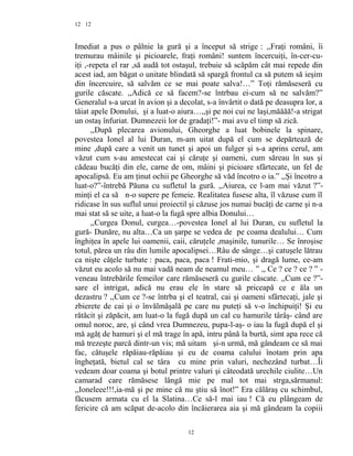 12
Imediat a pus o pâlnie la gură şi a început să strige : ,,Fraţi români, îi
tremurau mâinile şi picioarele, fraţi români! suntem încercuiţi, în-cer-cu-
iţi ,-repeta el rar ,să audă tot ostaşul, trebuie să scăpăm cât mai repede din
acest iad, am băgat o unitate blindată să spargă frontul ca să putem să ieşim
din încercuire, să salvăm ce se mai poate salva!…” Toţi rămăseseră cu
gurile căscate. ,,Adică ce să facem?-se întrbau ei-cum să ne salvăm?”
Generalul s-a urcat în avion şi a decolat, s-a învârtit o dată pe deasupra lor, a
tăiat apele Donului, şi a luat-o aiura…,,şi pe noi cui ne laşi,măăăă!-a strigat
un ostaş înfuriat. Dumnezeii lor de gradaţi!”- mai avu el timp să zică.
,,După plecarea avionului, Gheorghe a luat bobinele la spinare,
povestea Ionel al lui Duran, m-am uitat după el cum se depărtează de
mine ,după care a venit un tunet şi apoi un fulger şi s-a aprins cerul, am
văzut cum s-au amestecat cai şi căruţe şi oameni, cum săreau în sus şi
cădeau bucăţi din ele, carne de om, mâini şi picioare sfârtecate, un fel de
apocalipsă. Eu am ţinut ochii pe Gheorghe să văd încotro o ia.” ,,Şi încotro a
luat-o?”-întrebă Păuna cu sufletul la gură. ,,Aiurea, ce l-am mai văzut ?”-
minţi el ca să n-o supere pe femeie. Realitatea fusese alta, îl văzuse cum îl
ridicase în sus suflul unui proiectil şi căzuse jos numai bucăţi de carne şi n-a
mai stat să se uite, a luat-o la fugă spre albia Donului…
,,Curgea Donul, curgea…-povestea Ionel al lui Duran, cu sufletul la
gură- Dunăre, nu alta…Ca un şarpe se vedea de pe coama dealului… Cum
înghiţea în apele lui oamenii, caii, căruţele ,maşinile, tunurile… Se înroşise
totul, părea un râu din lumile apocalipsei…Râu de sânge…şi catuşele lătrau
ca nişte căţele turbate : paca, paca, paca ! Frati-mio, şi dragă lume, ce-am
văzut eu acolo să nu mai vadă neam de neamul meu… ” ,, Ce ? ce ? ce ? ” -
veneau întrebările femeilor care rămăseseră cu gurile căscate. ,,Cum ce ?”-
sare el intrigat, adică nu erau ele în stare să priceapă ce e ăla un
dezastru ? ,,Cum ce ?-se întrba şi el teatral, cai şi oameni sfârtecaţi, jale şi
zbierete de cai şi o învălmăşală pe care nu puteţi să v-o închipuiţi! Şi eu
rătăcit şi zăpăcit, am luat-o la fugă după un cal cu hamurile târâş- când are
omul noroc, are, şi când vrea Dumnezeu, pupa-l-aş- o iau la fugă după el şi
mă agăţ de hamuri şi el mă trage în apă, intru până la burtă, simt apa rece că
mă trezeşte parcă dintr-un vis; mă uitam şi-n urmă, mă gândeam ce să mai
fac, cătuşele răpăiau-răpăiau şi eu de coama calului înotam prin apa
îngheţată, bietul cal se târa cu mine prin valuri, nechezând turbat…Îi
vedeam doar coama şi botul printre valuri şi câteodată urechile ciulite…Un
camarad care rămăsese lângă mie pe mal tot mai strga,sărmanul:
,,Ioneleee!!!,ia-mă şi pe mine că nu ştiu să înot!” Era călăraş cu schimbul,
făcusem armata cu el la Slatina…Ce să-l mai iau ! Că eu plângeam de
fericire că am scăpat de-acolo din încăierarea aia şi mă gândeam la copiii
12
12
 