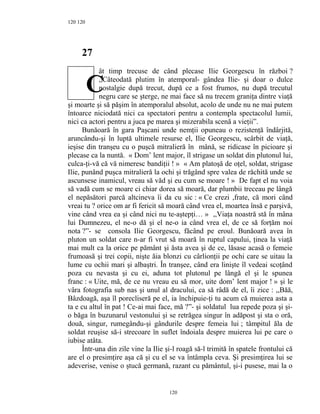 120
27
ât timp trecuse de când plecase Ilie Georgescu în război ?
,,Câteodată plutim în atemporal- gândea Ilie- şi doar o dulce
nostalgie după trecut, după ce a fost frumos, nu după trecutul
negru care se şterge, ne mai face să nu trecem graniţa dintre viaţă
şi moarte şi să păşim în atemporalul absolut, acolo de unde nu ne mai putem
întoarce niciodată nici ca spectatori pentru a contempla spectacolul lumii,
nici ca actori pentru a juca pe marea şi mizerabila scenă a vieţii”.
Bunăoară în gara Paşcani unde nemţii opuneau o rezistenţă îndârjită,
aruncându-şi în luptă ultimele resurse el, Ilie Georgescu, scârbit de viaţă,
ieşise din tranşeu cu o puşcă mitralieră în mână, se ridicase în picioare şi
plecase ca la nuntă. « Dom’ lent major, îl strigase un soldat din plutonul lui,
culca-ţi-vă că vă nimeresc bandiţii ! » « Am platoşă de oţel, soldat, strigase
Ilie, punând puşca mitralieră la ochi şi trăgând spre valea de răchită unde se
ascunsese inamicul, vreau să văd şi eu cum se moare ! » De fapt el nu voia
să vadă cum se moare ci chiar dorea să moară, dar plumbii treceau pe lângă
el nepăsători parcă altcineva îi da cu sic : « Ce crezi ,frate, că mori când
vreai tu ? orice om ar fi fericit să moară când vrea el, moartea însă e parşivă,
vine când vrea ea şi când nici nu te-aştepţi… » ,,Viaţa noastră stă în mâna
lui Dumnezeu, el ne-o dă şi el ne-o ia când vrea el, de ce să forţăm noi
nota ?”- se consola Ilie Georgescu, făcând pe eroul. Bunăoară avea în
pluton un soldat care n-ar fi vrut să moară în ruptul capului, ţinea la viaţă
mai mult ca la orice pe pământ şi ăsta avea şi de ce, lăsase acasă o femeie
frumoasă şi trei copii, nişte ăia blonzi cu cârlionţii pe ochi care se uitau la
lume cu ochii mari şi albaştri. În tranşee, când era linişte îl vedeai scoţând
poza cu nevasta şi cu ei, aduna tot plutonul pe lângă el şi le spunea
franc : « Uite, mă, de ce nu vreau eu să mor, uite dom’ lent major ! » şi le
vâra fotografia sub nas şi unul al dracului, ca să râdă de el, îi zice : ,,Băă,
Bâzdoagă, aşa îl porecliseră pe el, ia închipuie-ţi tu acum că muierea asta a
ta e cu altul în pat ! Ce-ai mai face, mă ?”- şi soldatul lua repede poza şi şi-
o băga în buzunarul vestonului şi se retrăgea singur în adăpost şi sta o oră,
două, singur, rumegându-şi gândurile despre femeia lui ; tâmpitul ăla de
soldat reuşise să-i strecoare în suflet îndoiala despre muierea lui pe care o
iubise atâta.
Într-una din zile vine la Ilie şi-l roagă să-l trimită în spatele frontului că
are el o presimţire aşa că şi cu el se va întâmpla ceva. Şi presimţirea lui se
adeverise, venise o ştucă germană, razant cu pământul, şi-i pusese, mai la o
120
120
C
 