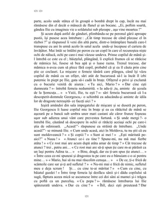 121
parte, acolo unde stătea el în groapă o bombă drept în cap, încât nu mai
rămăsese din el decât o mânecă de flanel şi un bocanc. ,,Ei, poftim soartă,
gândea Ilie cu imaginea vie a soldatului sub pleoape , aşa vine moartea !”
Şi acum după astfel de gânduri, plimbându-se pe peronul gării aproape
pustii, îşi pusese acea întrebare : ,,Cât timp trecuse de când plecase el în
război ?” şi răspunsul îi veni din altă parte, dintr-o întâmplare banală care-l
transpuse cu ani în urmă acolo în satul acela unde-şi începuse el cariera de
învăţător. Mai întâi se întâlni pe peron cu un copil în care el recunoştea nişte
ochi de nălucă, ochi pe care-i mai văzuse undeva. Prinse copilul de mână şi-
l întrebă ce este cu el ; băieţelul, plângând, îi explică frumos că se rătăcise
de mămica lui, fusese să bea apă şi o luase razna. Trenul trecuse, dar
mămica n-avea cum să plece fără copil, probabil că şi ea îl căuta prin cine
ştie ce coclauri. La mişcare o femeie tânără care plângea, când îşi văzu
copilul de mână cu un ofiţer, sări atât de bucuroasă să-l ia încât îl izbi
puternic în piept pe Ilie, gata să-i cadă în braţe. Ofiţerul o privi şi exclamă
cu o bucurie venită de aiurea : « Tu aici, Mario ? » « Dar cine eşti
dumneata ? »- întrebă femeia nedumirită. « Ia adu-ţi ,tu, aminte de şcoala
de la Şomcuţa… » « Vaiii, Ilie, tu eşti ? »- sări femeia bucuroasă că l-a
descoperit-domnule Georgescu,- o schimbă ea aducându-şi aminte de idila
lor de dragoste nereuşită- ce faceţi aici ? »
Ieşiră amândoi din sala impegatului de mişcare şi se duseră pe peron,
Ilie Georgescu îi luase copilul mic în braţe şi ea cu rătăcitul de mână se
aşezară pe o bancă sub umbra unor mari castani ale căror frunze foşneau
uşor sub adierea unui vânt care prevestea furtună. « Şi unde mergi ?- o
întrebă Ilie, căutând să descopere în ochii ei rătăciţi aceiaşi ochi pe care-i
ştia de odinioară. ,,Acasă!”- răspunese ea străină de întrebare. ,,Unde
acasă?”- se minună Ilie. « Cum unde acasă, aici în Moldova, tu nu ştii că eu
sunt moldoveancă ? » « Şi copiii ? » « Sunt ai mei ! » ,,Eşti măritată pe-
aici?” « Nuuu ! » « Atunci ce-i cu tine ? Spune-mi, nu mă mai fierbe
atâta ! » « Ce rost mai are acum după atâta amar de timp ? » Cât trecuse de
atunci ? trei , patru ani… « Ce rost mai are să-ţi spun ţie care m-ai părăsit ca
un laşi pentru Adina ta… » « Bine, dragă, dar eu ţi-am spus ţie atunci… »
« Între ceea ce-mi spuneai şi dragostea ta pe care eu o bănuiam c-o ai pentru
mine… » « Mario, hai să nu mai răscolim cenuşa… » « De ce, ţi-e frică de
scânteile care sar şi-ţi ard sufletul ? » « Nu-mi mai e frică de nimic, sufletul
meu e deja scrum ! Şi… cu cine te-ai măritat ? » « Cum cu cine, cu
băiatul gazdei ! » Între timp femeia îşi desfăcu sânii şi-i dădu copilului să
sugă, făptura aceea mică se ascunsese între cei doi sâni ai mamei şi-i trăgea
cu poftă ca un purceluş. « Cu popa ? »- rămăsese întrebarea lui Ilie
spânzurată undeva. « Dar cu cine ? » « Îhîî, deci eşti preuteasă ? Dar
121
121
 