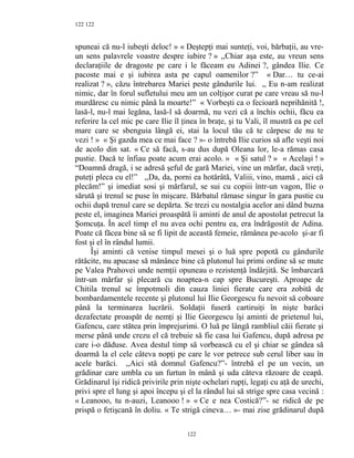 122
spuneai că nu-l iubeşti deloc! » « Deştepţi mai sunteţi, voi, bărbaţii, au vre-
un sens palavrele voastre despre iubire ? » ,,Chiar aşa este, au vreun sens
declaraţiile de dragoste pe care i le făceam eu Adinei ?, gândea Ilie. Ce
pacoste mai e şi iubirea asta pe capul oamenilor ?” « Dar… tu ce-ai
realizat ? », căzu întrebarea Mariei peste gândurile lui. ,, Eu n-am realizat
nimic, dar în forul sufletului meu am un colţişor curat pe care vreau să nu-l
murdăresc cu nimic până la moarte!” « Vorbeşti ca o fecioară neprihănită !,
lasă-l, nu-l mai legăna, lasă-l să doarmă, nu vezi că a închis ochii, făcu ea
referire la cel mic pe care Ilie îl ţinea în braţe, şi tu Vali, îl mustră ea pe cel
mare care se sbenguia lângă ei, stai la locul tău că te cârpesc de nu te
vezi ! » « Şi gazda mea ce mai face ? »- o întrebă Ilie curios să afle veşti noi
de acolo din sat. « Ce să facă, s-au dus după Oleana lor, le-a rămas casa
pustie. Dacă te înfiau poate acum erai acolo. » « Şi satul ? » « Acelaşi ! »
“Doamnă dragă, i se adresă şeful de gară Mariei, vine un mărfar, dacă vreţi,
puteţi pleca cu el!” ,,Da, da, porni ea hotărâtă, Valiii, vino, mamă , aici că
plecăm!” şi imediat sosi şi mărfarul, se sui cu copiii într-un vagon, Ilie o
sărută şi trenul se puse în mişcare. Bărbatul rămase singur în gara pustie cu
ochii după trenul care se depărta. Se trezi cu nostalgia acelor ani dând buzna
peste el, imaginea Mariei proaspătă îi aminti de anul de apostolat petrecut la
Şomcuţa. În acel timp el nu avea ochi pentru ea, era îndrăgostit de Adina.
Poate că făcea bine să se fi lipit de această femeie, rămânea pe-acolo şi-ar fi
fost şi el în rândul lumii.
Îşi aminti că venise timpul mesei şi o luă spre popotă cu gândurile
rătăcite, nu apucase să mănânce bine că plutonul lui primi ordine să se mute
pe Valea Prahovei unde nemţii opuneau o rezistenţă îndârjită. Se îmbarcară
într-un mărfar şi plecară cu noaptea-n cap spre Bucureşti. Aproape de
Chitila trenul se împotmoli din cauza liniei fierate care era zobită de
bombardamentele recente şi plutonul lui Ilie Georgescu fu nevoit să coboare
până la terminarea lucrării. Soldaţii fuseră cartiruiţi în nişte barăci
dezafectate proaspăt de nemţi şi Ilie Georgescu îşi aminti de prietenul lui,
Gafencu, care stătea prin împrejurimi. O luă pe lângă rambliul căii fierate şi
merse până unde crezu el că trebuie să fie casa lui Gafencu, după adresa pe
care i-o dăduse. Avea destul timp să vorbească cu el şi chiar se gândea să
doarmă la el cele câteva nopţi pe care le vor petrece sub cerul liber sau în
acele barăci. ,,Aici stă domnul Gafencu?”- întrebă el pe un vecin, un
grădinar care umbla cu un furtun în mână şi uda câteva răzoare de ceapă.
Grădinarul îşi ridică privirile prin nişte ochelari rupţi, legaţi cu aţă de urechi,
privi spre el lung şi apoi începu şi el la rândul lui să strige spre casa vecină :
« Leanooo, tu n-auzi, Leanooo ! » « Ce e nea Costică?”- se ridică de pe
prispă o fetişcană în doliu. « Te strigă cineva… »- mai zise grădinarul după
122
122
 