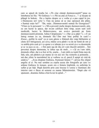 123
care se apucă de treaba lui. « Pe cine căutaţi dumneavoastră?”-puse ea
întrebarea lui Ilie. “Pe Gafencu ! » « Păi nu ştiţi că Fencu a…”- şi începu să
plângă în hohote. Ilie a înţeles despre ce e vorba şi a pus capul în jos.
« Dumnezeu să-l ierte ! » Fata nu putea să se mai oprească din plâns.
« Sunteţi soţia lui?” “Da, soţia…Dumneavoastră sunteţi Ile Georgescu?”
“Chiar eu în persoană ! » « Mi-a povestit multe despre dumneavoastră, ştiţi,
eu am lucrat la apaca, dar m-am calificat între timp, acum sunt soră
medicală, lucrez la Brâncovenesc, am avut-o pacientă pe fosta
dumneavoastră prietenă, Adina Câmpineanu ! » « Dar ce-a păţit ? ». « E un
întreg roman cu ea, domnule Ilie ! Dar mai bine poftiţi în casă ! »
Zisese ,, poftiţi în casă“ ca şi cum găsise o frântură din viaţa bărbatului şi
căuta să-l întregească, azi ceva, mâine ceva până-i va da iar fomă de om şi
va umbla prin casă şi-i va spune c-o iubeşte şi-o va ocroti şi-o va desmierda
şi se va juca cu ea… « Îmi pare aşa de rău că v-am răscolit amintiri… Îmi
povestea despre dumneata, te iubea aşa de mult… » « Şi eu l-am iubit,
domnule ofiţer, dar n-a fost să fie, soarta… l-am iubit cu toată fiinţa mea de
fată, uite, am părăsit-o pe mama să vin aici să-i fac rosturile şi pomenile…
mă duc zilnic la mormântul lui şi vorbesc cu el, parcă îl aştept să vină de
undeva.” ,,Avea dreptate Gafencu, frumoasă femeie !”- privea Ilie chipul
angelic al ei. Nu mai semăna cu copila aceea din fotografie pe care i-o
arătase Gafencu în tranşee, acum era o femeia împlinită, cu suferinţa în
suflet şi pe faţă. După durerile prin care trecuse îi venise o iluminare din
interior care o făcea să semene cu mama Mântuitorului. “După câte vă
spuneam , doamna Adina a fost la noi la spital…”
123
123
 