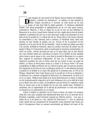 124
28
upă noaptea în care Ionel al lui Duran fusese huiduit de mulţime,
făcându-l ,,câinele lui Antonescu”, se îndoise să mai rămână în
poliţie. Gigea, nevastă-sa, îi scrisese să vină acasă că nu mai
poate să mai facă faţă la atâtea greutăţi : le rămăsese pământul
nearat, cele două gospodării se părăginiseră, pe ea n-o mai ajuta nimeni,
cumnată-sa, Marina, o fura şi râdea de ea pe la toţi că ţine bărbatul în
Bucureşti şi ea stă şi-i toacă banii, băiatul cel mic, după câteva luni de boală,
căpătase o epilepsie de care nu se ştie dacă mai scapă şi pe deasupra să ia şi
fata aia de la şcoală că i s-a făcut dor de ea. Peste câteva zile fusese chemat
la comenduire şi ăia, întruniţi într-o comisie, îl întrebară franc dacă mai
doreşte să mai rămâie în poliţie sau nu. Auzise el de la prieteni că fac
iepurări şi că le pun fel de fel de întrebări : dacă au bătut pe jidani sau dacă
i-au arestat, furându-le bunurile, dacă au condus convoaie de jidani sau de
ţigani la Bug, în Transnistria, dacă au participat la arestarea comuniştilor, ce
averi au acasă…chestii de-astea pe care ei le ştiau deja, dar se mai făceau
că-i mai întrabă odată să-i articuleze la dosar. El se hotărâ să mai rămână
câtva timp şi aşa le spuse şi lor, avea fata la şcoală în Bucureşti şi n-o putea
lăsa singură în asemenea împrejurări. Şi mai era şi războiul din Vest
împotriva nemţilor de care se ferea, doar de aia venise el aici, să scape de
război, ce făcea el dacă pleca acasă şi a doua zi îl lua pe front ? Şi noua
comănduire le dădu uniforme noi şi-i ridică în grad, apoi îi numi pe posturi.
Era îngrijorat şi de fata aia care se plângea mereu că i se dă mâncare proastă
şi puţină şi se hotărâ să se mute din gazdă de la cumnatu-său, la Titi al lui
Mogoş, lângă fată. Între timp fusese şi pe la şcoală pe la fie-sa şi diriginta i
se plânsese că e rămasă corigentă la franceză şi la matematică, să facă şi el
ceva s-o ajute. Dăduse prin piaţă şi le luase două borcane cu miere şi fugise
cu ele la profesoarele respective să le mai îmbuneze că e şi ea fată de la ţară
şi n-a făcut cine ştie ce carte, că învăţătorii sunt pe front şi-i suplinesc nişte
fete cu liceul care şi ele la rândul lor nu ştiu mai multă carte. Probabil şi
uniforma, dar şi rugăminţile lui le făcură pe profesoare s-o lase mai moale
cu franceza şi cu matematica şi s-o treacă.
Când se întâlni cu prietenii lui la Carul cu bere, nu mare-i fu mirarea
când din vreo zece sergenţi mai rămăseseră doar trei, el şi cu încă doi de la
Primăria Capitalei, restul fuseseră iepuraţi pe diferite motive. Leu mai şi
râdea de el, o tot ţinea cu « ho, câinele lui Antonescu ! ». Aici se aduceau
toate veştile din sat, începuseră iar încorporări, luase leaturile mai tinere, pe
unii îi încorporase chiar cu armata neterminată, pe băiatul cel mare al lui
124
124
D
 