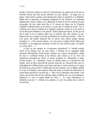 125
Ioviţă îl trimisese direct pe front în Transilvania, un ginere de-al lui Ion al
Micului fusese luat din şcoala militară, nu ştia ,săracul , să tragă nici cu
puşca. Apoi satul se golise, mai rămăseseră copiii cu muierile şi cu bătrânii.
Milea tăia şi spânzura, el împărţea dreptatea în sat. Spionul cu circăreasa
dispăruseră, lumea vorbea că se dăduseră la fund să nu fie arestaţi că erau
comunişti, ba mai mult unul din ei îl văzuse pe Spion pe la Primăria
Capitalei, îmbrăcat bine ca un domn, cu cine ştie ce ordine pe-acolo. Tot ei
vorbeau ceva mai în surdină că se apropie armatele ruseşti şi ce-au auzit ei
că au făcut prin Moldova e de groază ! Întâi căşună pe muieri, îşi bat joc de
ele şi apoi ia tot ce găsesc prin case şi pleacă, mai ales ceasuri şi aur,
bijuterii de aur şi argint şi le dau pe băutură, pe votcă şi pe rachiu. « Păi, tu
n-ai auzit, mă Ionele cântecul ăla cu davai ceas, davai moşia, haraşo
tovărăşia ? » « Nu e niciun cântec, voi n-aţi auzit c-a păţit-o bietu Tănase pe
la Galaţi ? L-au împuşcat, domnule, au tras în el pe scenă că juca un cuplet
cu,, davai ăsta”… »
« Cine se mai aştepta la o asemenea întorsătură ? »- întrebă sceptic
Ionel al lui Duran care sta mai retras. « Trebuia să ne aşteptăm după
arestarea Mareşalului, toată lumea vorbeşte că e opera comuniştilor, aduşi
de ruşi ! »- continuă Ioviţă al lui Duran, care venise şi el în civil că-l
iepuraseră decurând pe motiv că fusese jandarm în Basarabia şi luase
averile ruşilor ; el , sărmanul, venise la spinare doar cu o bucată de cale
ferată, zicea să facă nicovală de ascuţit coasa pe ea. Fuseseră alţii care se
îmbogăţiseră ca Brânculescu care fusese primar şi venise acasă cu un vagon
de macate pe care acum le vindea prin sat pe la proşti, sau ca Bălan, poliţai
şi el pe la Chişinău ,care adusese haine de piele şi căciuli de Manciuria şi
acum făcea speculă cu ele prin sat. « Alţii, mai ai dracului, măi Ionele, i-am
văzut cum au tras într-un rus, ridicase săracu mâinile sus şi ei l-au împuşcat,
dobitocii ! »- zise cu regret Radu lui Niţu. «… Ei, acum Dumnezeu se
răzbună şi pe noi ! »- încheie Leu, patetic, el ,care nu credea nici-o iotă în
Cel-de-Sus.
125
125
 