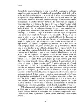 128
sta nepăsător cu copilul de mână în timp ce bombele cădeau peste mulţimea
aceea înnebunită de spaimă. Nicu în loc să ia copilul de mână şi să vină la
ea, l-a luat în braţe şi a fugit cu el în largul mării. Adina a coborât şi a luat-o
la fugă spre ei, alerga printre explozii şi se mira cum de nu o lovesc, de fapt
acele bombe nu loveau pe nimeni, săltau doar stropii de apă în slava cerului
şi cădeau ca o ploaie binefăcătoare peste ei… La un moment dat a apucat-o
cineva de mână, ea se întoarce din fuga ei şi-l vede pe Petre Ţăndrea, adică
pe soldat, căci aşa îl chema, trăgând de ea, avea faţa desfigurată şi aceeaşi
şuviţă de sânge care i se prelingea dintr-o parte a gurii, ieşise aşa din senin,
din spuma mării, încolăcit de şerpi, în cealaltă mână avea un cuţit cu care o
ameninţa . « Niculeee !- striga ea la bărbatul care tot fugea cu copilul în
braţe peste valuri-scapă-mă, Niculeee, că mă omoară ! » Nicu , în loc s-o
scape, s- întors la ea şi i-a făcut vânt în cuţitul soldatului. De durere ea s-a
trezit ţipând: ,,auuu!”-şi când a privit pe fereastră a văzut luna care picura
stropi de argint peste vârful copacilor ca-n nopţile somnambuleşti ale
copilăriei ei…“O împuşc!- îi şopteşte Nicu prinţului Ghika- dacă nu-mi dă
voie, o împuşc, dă-mi voie, curvă ordinală, mai faci şi pe mironosiţa ? Până
când ai avut de-aface şi cu soldatul….Şi-acum faci pe nevinovata ! » Şi a
lovit-o pe Adina cu cisma în burtă, femeia a simţit o durere groaznică dar a
avut puterea să fugă după ei până în vale, plângând şi implorându-l s-o ia şi
pe ea. “Să n-o împuşti!”- îi şopteşte prinţul Ghika- las-o-n plata lui
Dumnezeu!” “Taci, că scoli lumea din somn, curvă ce eşti! Mi-a spus mie
mătuşa Lili… »- repeta Nicu agitat, fugind pe aleea centrală spre lunca
Bucovului unde lăsaseră avionul. Adina se agăţase de geamantanul lui şi
trăgea cât putea. ,, Las-o pe mâna mea!”- îi şoptise prietenul lui. ,,Pleacă
din faţa mea, porcule!”- îl apostrofează Adina, văzându-i intenţia lui
mârşavă şi-i întoarse o palmă peste faţă. Nicu puse mâna pe trăgaci dar se
gândi că se complică, îşi vârâ pistolul în buzunarul hainei şi în clipa
următoare îi făcu vânt în iarbă, smucindu-i geamantanul din mână, îi repezi
apoi aceeaşi cismă, de data aceasta cu o putere supraomenească, tot în burtă,
şi femeia căzu neputincioasă în iarbă: ,,Na, zisese Nicu, căţea ordinară ce
eşti!” Pe Adina o podidi sângele şi pe gură şi pe nas şi în iarba înrourată, o
mare durere o lovi peste tot mijlocul, apoi ceva plăcut îi cuprinse toată fiinţa
ei, un fel de stare de fericire care se instalează înaintea morţii în fiecare om
şi apoi nu mai simţi nimic, intră într-o comă absurdă ca de altfel şi viaţa ei.
Urletul celor două motoare începu brusc cu ambalări puternice, avionul
se ridică uşor în sus, părăsi lunca, după care peste tot pământul se aşternu
liniştea, liniştea nopţilor de vară peste care domneşte atotputernica lună.
Toate acestea Adina le percepuse ca pe un vis urât pe tărâmul dintre moarte
şi viaţă.
128
128
 