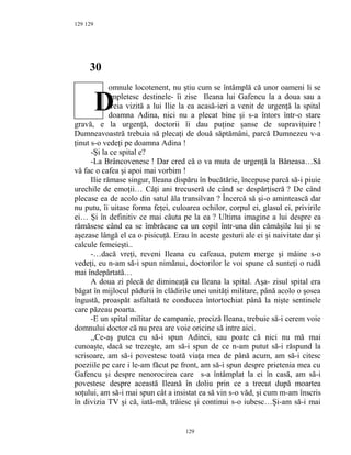 129
30
omnule locotenent, nu ştiu cum se întâmplă că unor oameni li se
împletesc destinele- îi zise Ileana lui Gafencu la a doua sau a
treia vizită a lui Ilie la ea acasă-ieri a venit de urgenţă la spital
doamna Adina, nici nu a plecat bine şi s-a întors într-o stare
gravă, e la urgenţă, doctorii îi dau puţine şanse de supraviţuire !
Dumneavoastră trebuia să plecaţi de două săptămâni, parcă Dumnezeu v-a
ţinut s-o vedeţi pe doamna Adina !
-Şi la ce spital e?
-La Brâncovenesc ! Dar cred că o va muta de urgenţă la Băneasa…Să
vă fac o cafea şi apoi mai vorbim !
Ilie rămase singur, Ileana dispăru în bucătărie, începuse parcă să-i piuie
urechile de emoţii… Câţi ani trecuseră de când se despărţiseră ? De când
plecase ea de acolo din satul ăla transilvan ? Încercă să şi-o amintească dar
nu putu, îi uitase forma feţei, culoarea ochilor, corpul ei, glasul ei, privirile
ei… Şi în definitiv ce mai căuta pe la ea ? Ultima imagine a lui despre ea
rămăsese când ea se îmbrăcase ca un copil într-una din cămăşile lui şi se
aşezase lângă el ca o pisicuţă. Erau în aceste gesturi ale ei şi naivitate dar şi
calcule femeieşti..
-…dacă vreţi, reveni Ileana cu cafeaua, putem merge şi mâine s-o
vedeţi, eu n-am să-i spun nimănui, doctorilor le voi spune că sunteţi o rudă
mai îndepărtată…
A doua zi plecă de dimineaţă cu Ileana la spital. Aşa- zisul spital era
băgat în mijlocul pădurii în clădirile unei unităţi militare, până acolo o şosea
îngustă, proaspăt asfaltată te conducea întortochiat până la nişte sentinele
care păzeau poarta.
-E un spital militar de campanie, preciză Ileana, trebuie să-i cerem voie
domnului doctor că nu prea are voie oricine să intre aici.
,,Ce-aş putea eu să-i spun Adinei, sau poate că nici nu mă mai
cunoaşte, dacă se trezeşte, am să-i spun de ce n-am putut să-i răspund la
scrisoare, am să-i povestesc toată viaţa mea de până acum, am să-i citesc
poeziile pe care i le-am făcut pe front, am să-i spun despre prietenia mea cu
Gafencu şi despre nenorocirea care s-a întâmplat la ei în casă, am să-i
povestesc despre această Ileană în doliu prin ce a trecut după moartea
soţului, am să-i mai spun cât a insistat ea să vin s-o văd, şi cum m-am înscris
în divizia TV şi că, iată-mă, trăiesc şi continui s-o iubesc…Şi-am să-i mai
129
129
D
 