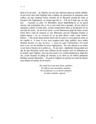 13
ăştia şi la nevastă… Şi ,fraţilor, nu mai ştiu când am ajuns pe malul celălalt,
m-am trezit mai mult îngheţat într-o pădure de mesteceni la marginea unui
colhoz, nu mai simţeam nimic, hainele mi se făcuseră scoarţă pe mine şi
bocancii îmi îngheţaseră şi curgea apă din ei… Cât să fi fugit aşa, nu mai
ştiu …Auzeam ca prin vis hărmălaia aceea depărtându-se şi eu parcă
intram, mă scufundam din ce în ce mai mult într-o groapă…Şi-am căzul la
marginea satului în nişte paie, aveam temperatură mare şi începusem să nu
mai ştiu de mine…Şi am avut noroc, a avut Dumnezeu grijă de mine, m-am
trezit într-o casă de oameni cu una Mariusea care-mi mângâia fruntea şi
repeta mereu :,, Ia, ia, ia-zicea ea cu un glas dulce- voda, voda, bolnoi,
bolnoi…” M-a ţinut biata femeie două zile în casă şi a avut grijă de mine ca
de copilul ei. A treia zi m-a scos noaptea prin nişte grădini, mi-a arătat
direcţia încotro s-o iau, na levo , !- zicea ea- spre Transnistria ! Că omul
care e om, tot om rămâne în orice împrejurare…Şi i-am sărutat şi eu mâna
si-am luat-o încotro mi-a arătat ea… Si am mers săptămâni întregi până am
dat de apa Nistrului, acolo erau călăuze de-ale noastre care ne îndreptau pe
la unitaţi, spre Tighina. Aici am mai auzit si eu vorbă românească, după doi
ani, şi-am început să plâng de bucurie şi să sărut ca un nebun pământul
bătrânei noastre Basarabii… În gară la Tighina ne primea un taraf de lăutari
care cântau un cântec de-al nostru :
De când nu te-am mai văzut ,mândro,
S-a făcut casa mormânt, mândro,
Tu cu plânsul, eu cu dorul ,mândro,
Ai udat, mândro, ogorul…”
13
13
 