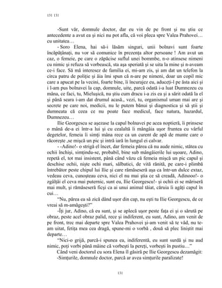 131
-Sunt văr, domnule doctor, dar eu vin de pe front şi nu ştiu ce
antecedente a avut ea şi nici nu pot afla, că voi pleca spre Valea Prahovei…
cu unitatea…
- Soro Elena, hai să-i lăsăm singuri, unii bolnavi sunt foarte
încăpăţânaţi, nu vor să comunice în prezenţa altor persoane ! Am avut un
caz, o femeie, pe care o zăpăcise suflul unei bommbe, n-o atinsese nimeni
cu nimic şi refuza să vorbească, sta aşa speriată şi se uita la mine şi n-aveam
ce-i face. Să mă interesez de familia ei, mi-am zis, şi am dat un telefon la
circa patru de poliţie şi ăia îmi spun că n-are pe nimeni, doar un copil mic
care a apucat pe la vecini, foarte bine, îi încurajez eu, aduceţi-l pe ăsta aici şi
i l-am pus bolnavei la cap, domnule, uite, parcă odată i-a luat Dumnezeu cu
mâna, ce faci, tu, Mieluşică, nu ştiu cum dracu i-a zis ea şi a sărit odată la el
şi până seara i-am dat drumul acasă., vezi, tu, organismul uman mai are şi
secrete pe care noi, medicii, nu le putem bănui şi diagnostica şi să ştii şi
dumneata că ceea ce nu poate face medicul, face natura, hazardul,
Dumnezeu…
Ilie Georgescu se aşezase la capul bolnavei pe acea noptieră, îi prinsese
o mână de-a ei într-a lui şi cu cealaltă îi mângâia uşor fruntea cu vârful
degetelor, femeia îi simţi mâna rece ca un curent de apă de munte care o
răcoreşte ,se mişcă un pic şi intră iară în lungul ei calvar.
- -Adino!- o strigă el încet, dar femeia părea că nu aude nimic, stătea cu
ochii închişi, simţindu-se, probabil, bine sub mângâierile lui uşoare, Adino,
repetă el, tot mai insistent, până când văzu că femeia mişcă un pic capul şi
deschise ochii, nişte ochi mari, sălbatici, de vită rănită, pe care-i plimbă
întrebător peste chipul lui Ilie şi care rămăseseră aşa ca într-un dulce extaz,
vedeau ceva, cunoşteau ceva, nici el nu mai ştia ce să creadă, Adinooo!- o
zgâlţâi el ceva mai puternic, sunt eu, Ilie Georgescu!- şi ochii ei se măriseră
mai mult, şi rămăseseră ficşi ca ai unui animal tăiat, căruia îi agăţi capul în
cui…
“Nu, părea ea să zică dând uşor din cap, nu eşti tu Ilie Georgescu, de ce
vreai să m-amăgeşti?”
-Îţi jur, Adino, că eu sunt, şi se aplecă uşor peste faţa ei şi o sărută pe
obraz, peste acel obraz palid, rece şi indiferent, eu sunt, Adino, am venit de
pe front, trec mai departe spre Valea Prahovei şi-am venit să te văd, nu te-
am uitat, fetiţa mea cea dragă, spune-mi o vorbă , două să plec liniştit mai
departe…
“Nici-o grijă, parcă-i spunea ea, indiferentă, eu sunt surdă şi nu aud
nimic, poţi vorbi până mâine că vorbeşti la pereţi, vorbeşti în pustiu…”
Când veni doctorul cu sora Elena îl găsiră pe Ilie Georgescu dezamăgit:
-Simţurile, domnule doctor, parcă ar avea simţurile paralizate!
131
131
 