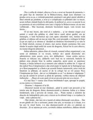 132
-Nu e vorba de simţuri, altceva e la ea, a avut un început de paranoia, i-
am găsit fişa de internare de la Brâncovenesc, după acea internare s-a
produs ceva cu ea, o violenţă puternică, pentrucă i-am găsit uterul zdrobit şi
fătul omorât pe jumătate, a avut şi o complicaţie cu plămânii dar i-a trecut,
acum trebuie căutată boala în altă parte, în psihicul ei, ceva s-a asociat la ea
cu paranoia că mi-a telefonat sora care o îngrija la Brâncovenesc că era tare
vorbăreaţă… Mai încercaţi, domnule locotenent major, vom reveni mai
târziu…
-O să mai încerc, dar cred că e zadarnic… şi iar rămase singur şi-şi
aminti o scenă din grădina ei, când într-o seară sărise gardul, era pe
înmurgite, o lună bezmetică aşa cum apare câteodată vara, lumina toată
grădina, ei stăteau sub un nuc pe nişte fân, cosit proaspăt, o strângea în braţe
ca pe un copil şi se sărutau şi deodată ea rămăsese încremenită şi se uita la
el, fiinţă isterică, crezuse el atunci, mai auzise despre asemenea fete care
rămân în neştire după astfel de scene de dragoste, fizicul lor le cere altceva,
nu numai dragoste platonică…
Adina adormise, părea chiar că visează, somnul reface organismul, e un
semn că sănătatea ei va reveni, trebuie să-i spună doctorului să-i
administreze nişte şocuri, ceva, să-i deblocheze vreun centru nervos.
Soarele se ridicase sus, căldurile verii încă nu se ostoiseră, barăcile în
pădure erau plasate bine la umbra copacilor, peste pomi se aşternuse
liniştea, o linişte bolnavă ca şi oamenii care stăteau la umbra lor. E sigur că
ăla (adică Nicu Câmpineanu) a dat ortul popii în luptele de la Stalingrad sau
şi-a făcut paşaportul şi a lăsat-o pe această femeie nenorocită, orice criză de
fanatism se plăteşte, că auzise el de la colegii lui ce rol jucase Nicu
Câmpineanu pe front…dar ce s-a întâmplat cu ea ? ce demon o stăpâneşte ?
era aşa de senină în scrisori şi plină de speranţe, vorbea mereu de sfârşitul
războiului… ,,Păcat că n-are gură că mi-ar povesti prin tot ce-a trecut…”
-Ce mai face ?- venise sora Elena întrebându-l uşor, aproape în şoaptă,
ca nu cumva s-o trezească.
- Doarme !- răspunse el la fel.
- Doctorul insistă să mai rămâneţi…până la urmă i-am povestit şi lui
istoria asta de dragoste dintre dumneavoastră şi doamna Adina şi a rămas
înmărmurit, asta e poveste de roman, zice… Poate numai o amintire de
dincolo de întâmplările prin care a trecut ea în ultimul timp o va readuce la
viaţă…asta e părerea lui…
- Mai rămân , dar tare mi-e teamă că mâine dimineaţă vom pleca… Dar
m-am gândit să-i las o scrisoare, poate cine ştie, se trezeşte şi o citeşte, n-o
las aici în văzul lumii, v-o dau dumneavoastră că ştiu c-o păstraţi cu
discreţie…Şi se aşternu pe scris, cuvintele cădeau netrebnice, dădeau năvală
132
132
 