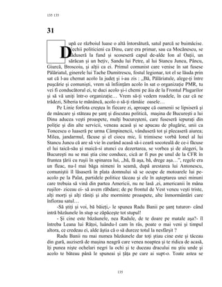 135
31
upă ce războiul luase o altă întorsătură, satul parcă se buimăcise.
Vechii politicieni ca Dinu, care era primar, sau ca Mocănescu, se
dăduseră la fund şi scoseseră capul de-alde Ion al Oaţii, un
sărăcan şi un beţiv, Sandu lui Petre, al lui Stancu Juncu, Pâncu,
Giurcă, Broscoiu, şi alţii ca ei. Primul comunist care venise în sat fusese
Pălăriatul, ginerele lui Tache Dumitrescu, fostul legionar, tot el se lăuda prin
sat că l-au chemat acolo la judeţ şi i-au zis : ,,Bă, Pălăriatule, alege-ţi între
puşcărie şi comunişti, vrem să înfiinţăm acolo în sat o organizaţie PMR, tu
vei fi conducătorul ei, te duci acolo şi-i chemi pe ăia de la Frontul Plugarilor
şi să vă uniţi într-o organizaţie… Vrem să-ţi vedem roadele, în caz că ne
trădezi, Siberia te mănâncă, acolo o să-ţi rămâie oasele…
Pe Linie forfota creştea în fiecare zi, aproape că oamenii se lipsiseră şi
de mâncare şi stăteau pe şanţ şi discutau politică, maşina de Bucureşti a lui
Dinu aducea veşti proaspete, mulţi bucureşteni, care fuseseră iepuraţi din
poliţie şi din alte servicii, veneau acasă şi se apucau de plugărie, unii ca
Toncescu o luaseră pe urma Câmpinencii, vânduseră tot şi plecaseră aiurea;
Milea, jandarmul, făcuse şi el ciocu mic, îi trimisese vorbă Ionel al lui
Stancu Juncu că are să vie în curând acasă să-i ceară socoteală de ce-i făcuse
el lui taică-său şi maică-si atunci cu dezertarea, se vorbea şi de alegeri, la
Bucureşti nu se mai ştia cine conduce, cică ar fi pus pe unul de la CFR în
fruntea ţării cu ruşii în spinarea lui, ,,bă, fă aşa, bă, drege aşa…”, regele era
un fleac, nu-l mai băga nimeni în seamă, după arestarea lui Antonescu,
comuniştii îl lăsaseră în plata domnului să se ocupe de motoarele lui pe-
acolo pe la Palat, partidele politice tăceau şi ele în aşteptarea unei minuni
care trebuia să vină din partea Americii, nu ne lasă ,ei, americanii în mâna
ruşilor- ziceau ei- să avem răbdare; de pe frontul de Vest veneu veşti triste,
alţi morţi şi alţi răniţi şi alte morminte proaspete, alte înmormântări care
înfiorau satul…
-Să ştiţi şi voi, bă băieţi,- le spunea Radu Banii pe şanţ tuturor- când
intră băzăunele în stup se zăpăceşte tot stupul!
- Şi cine este băzăunele, nea Radule, de te doare pe matale aşa?- îl
întreba Leana lui Răţoi, luându-l cam în râs, poate o mai veni şi timpul
altora, ce credeau ei, alde ăştia că o să dureze totul la nesfârşit ?
Radu Banii nu mai numea băzăunele dar toţi ştiau cine este şi tăceau
din gură, auziseră de maşina neagră care venea noaptea şi te ridica de acasă,
îţi punea nişte ochelari negri la ochi şi te duceau dracului nu ştiu unde şi
acolo te băteau până le spuneai şi ţâţa pe care ai supt-o. Toate astea se
135
135
D
 