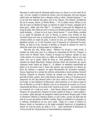 136
discutau la radio-şanţ de dimineţa până seara şi a doua zi se lua totul de la
cap. ,,Că azi- noapte l-a ridicat pe cutare, care era legionar, ăla care mergea
călare prin sat îmbrăcat într-o cămaşă verde şi cânta ,,trăiasă legiunea !”, cu
el au mai fost ridicaţi alţi patru, Ilie al lui Tănase, Ene Stancu, învăţătorul
ăla de la munte, Sterie, şi Marin Bratu…” Pe la prânz trecea Milea cu un
alai de copii cu Maglavid legat cu mâinile la spate în frunte, strigând cât îl
ţinea gura, ,,băăă, mai furi, băă ?” , la spinare îi puseseră lui Maglavid un
snop de grâu, din clăile pe care le furase şi-l plimba tumba prin sat să-l vază
toată lumuliţa…,,Uitaţi-vă la el, ăsta e hoţul satului !”- zicea Milea, crezând
că se spală de păcatele pe care le făcuse şi pentru care trebuia să dea
socoteal ăstura noi care se sculaseră acum. Îl prinsese cu căruţa prin loturile
comune plină cu snopi de grâu, îi ducea la arie, şi-l înfăşcase Prichindel,
pândarul satului, şi cu doi locuitori care îl legaseră şi-l aduseseră la post.
Milea, să facă şi el pe viteazul, îl plimba cu snopul la spinare tot satul în
alaiul de copii care se ţineau după ei ca după urs.
Într-una din zile, Milea aduse Marinei lui Ioviţă o veste tristă, îi
înmână un ordin prin care li se aducea la cunoştinţă că fiul lor, Grigore, a
murit eroic în Munţii Tatra. Femeia la început nu înţelese despre ce este
vorba pentru că n-auzea bine şi-i dădu să citească Polinei, fata ei cea mai
mică, care sta în spate, lipită de fusta ei. Astă primăvară, în trecere cu
unitatea pe lângă Bucureşti, Grigore primise două zile permisie pe acasă,
strânsese toate rudele pe lângă el , le dăduse să mănânce marmeladă pe
pâine şi le povestise cum îi luase din unitate, aşa neinstruiţi şi-i dusese pe
linia de centură a capitalei să apere Bucureştiul de avioanele nemţeşti,
fusese repartizat la o unitate de artilerie antiaeriană şi acolo primise botezul
focului. Grigore se însurase înainte de armată şi-o lăsase pe nevastă-sa
gravidă în luna a patra, între timp femeia născuse o fată şi el insistase pe la
superiorii lui să-i dea drumul câteva zile să-şi vadă şi el fata. Cu taică-său,
cu Ioviţă, se mai întâlnise în Bucureşti, chiar dormise cu el câteva nopţi la
Ion al Micului şi Ioviţă îl sfătuise cum să se ferească de moarte că el avea
experienţă din Rusia, să nu facă el pe viteazul şi pe eroul să-şi pună mintea
cu inamicul că o viaţă are omul… Asta fusese ultima amintire a lor despre
Grigore. În ziua plecării, Grigore îşi luase copilul în braţe şi toate rudele l-
au condus până aproape de marginea satului pe drumul dinspre gară. Când
se desmetici Marina şi înţelese despre ce este vorba, scoase un ţipăt atât de
tare că se auzi din partea cealaltă a satului, fugise în grădină şi se jumulea ca
o nebună, tăvălindu-se pe jos, prin iarbă , după ea o luase şi Polina cu
Stanca, fetele ei, bocindu-se şi ele după exemplul maică-sii şi strigându-şi
fratele să vină de acolo de unde o fi el… Apoi telefonară la Bucureşti să
vină şi Ioviţă să-i facă pomana şi înmormântarea creştineşte.
136
136
 