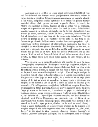 137
A doua zi sosi şi Ioviţă al lui Duran acasă, se învoise de la STB să vină
să-i facă băiatului cele lumeşti. Acasă găsi jale mare, lume multă strânsă în
curte, familia se pregătise de înmormântare, comandase un sicriu la Manole
al lui Vladu, tâmplarul satului, aşternuse în el macate şi pusese hainele
mortului, tăiase păsări pentru pomană, praporele flutura la poartă, iar
Păsăroi cu sfeşnicul în mână, bucuros că are şi astăzi rost de mâncare,
aştepta să se pună cât mai repede masa. Cât intră pe poartă, Polina care-l
aştepta, începu să se jeleasă, adresându-i-se lui Ioviţă, ,,taticuleeee, l-am
pierdut pe nenea, taticuleee, a murit în Tatra , taticuleee, ce ne facem noi
fără el, taticuleee, că el era baza aici în curtea asta, taticuleeee !” Ioviţă
începu să plângă şi el şi să blesteme răboiul ăsta, că mai bine îl lua
Dumnezeu pe el acolo în Rusia decât să asiste la moartea propriului copil ;
Grigore era sufletul gospodăriei că fetele astea se mărită şi se duc pe aci în
colo şi el cu băiatul ăsta îşi trăia bătrâneţele…În Gheorghe, cel mai mic, n-
avea nici o speranţă, ăsta era un derbedeu, umbla toată ziua prin sat după
muieri, bea şi fuma ca un turc. Rău mai este şi Dumnezeu ăsta cu unii
oameni, îi luă tocmai lui floarea de băiat, că unii habar n-au de război, s-au
învârtit, au făcut ce-au făcut şi-au rămas acasă, că sunt bolnavi, că i-a
reformat…
Veni şi popa Gogu, proaspăt mutat din altă parohie, în locul lui popa
Gheorghe şi se începu slujba. Lisăndriţa se închina pe lângă tron, strigând în
gura mare că ea n-a mai văzut înmormântare fără mort, dacă vine el de acolo
de unde zic ăştia că a murit, te trezeşti într-o zi cu el la poartă şi vede tăbliţa
aia în poartă, cum s-a mai întâmplat şi cu alţii… Cum să bagi tronul gol în
biserică şi cum să jeleşti tu boarfele alea acolo ? Lumea o apostrofa să tacă
din gură că a venit popa să facă slujba, nu e treaba ei să se bage peste
oameni să le facă ea rostul şi socotelile. Cu popa venea şi preoteasa, era
nelipsită de la pomenile din sat şi pe la astfel de ocazii se întâlnea şi cu
amantul ei, Pârvu Ungureanu, aranjindu-şi întâlnirile de noaptea. Pârvu ăsta
era preşedintele băncii populare, bancă ce-şi avea sediul în casele lui popa
Gogu şi acolo se întâlneau ei, îl trimiteau pe popa la cârciumă şi ei
rămâneau singuri, lumea vorbea că şi una din fetele lui popa e făcută tot cu
el, că-i semăna leit . După slujbă se forma convoiul, mai întâi Păsăroi cu
sfeşnicul, apoi Pârvu Ungureanu, cu praporele, căci el făcea şi pe
ţârcovnicul pe la biserică, ajutând pe popa, apoi căruţa cu ce ziceau ei că e
mortul, cu femeile ciopor pe tron jelindu-l, iar în urmă tot satul, bărbaţi ,
femei şi copii, înghesuindu-se să apuce banii aruncaţi pe la răspântii ; pe
margine mergea Radu Belu cu goarna care cânta trist peste sat, ,,du-l, du-l,
du-l…” şi din când în când clopotul, ,,banggg, banggg, banggg”, şi
femeile, ,,aoleeeo, cutăriţăăă, cui laşi tu fata aia cutăriţăăă, cine o va creşte
137
137
 