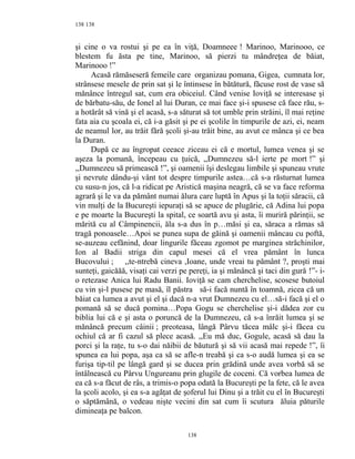 138
şi cine o va rostui şi pe ea în viţă, Doamneee ! Marinoo, Marinooo, ce
blestem fu ăsta pe tine, Marinoo, să pierzi tu mândreţea de băiat,
Marinooo !”
Acasă rămăseseră femeile care organizau pomana, Gigea, cumnata lor,
strânsese mesele de prin sat şi le întinsese în bătătură, făcuse rost de vase să
mănânce întregul sat, cum era obiceiul. Când venise Ioviţă se interesase şi
de bărbatu-său, de Ionel al lui Duran, ce mai face şi-i spusese că face rău, s-
a hotărât să vină şi el acasă, s-a săturat să tot umble prin străini, îl mai reţine
fata aia cu şcoala ei, că i-a găsit şi pe ei şcolile în timpurile de azi, ei, neam
de neamul lor, au trăit fără şcoli şi-au trăit bine, au avut ce mânca şi ce bea
la Duran.
După ce au îngropat ceeace ziceau ei că e mortul, lumea venea şi se
aşeza la pomană, începeau cu ţuică, ,,Dumnezeu să-l ierte pe mort !” şi
,,Dumnezeu să primească !”, şi oamenii îşi deslegau limbile şi spuneau vrute
şi nevrute dându-şi vânt tot despre timpurile astea…că s-a răsturnat lumea
cu susu-n jos, că l-a ridicat pe Aristică maşina neagră, că se va face reforma
agrară şi le va da pământ numai ălura care luptă în Apus şi la toţii săracii, că
vin mulţi de la Bucureşti iepuraţi să se apuce de plugărie, că Adina lui popa
e pe moarte la Bucureşti la spital, ce soartă avu şi asta, îi muriră părinţii, se
mărită cu al Câmpinencii, ăla s-a dus în p…măsi şi ea, săraca a rămas să
tragă ponoasele…Apoi se punea supa de găină şi oamenii mâncau cu poftă,
se-auzeau cefănind, doar lingurile făceau zgomot pe marginea străchinilor,
Ion al Badii striga din capul mesei că el vrea pământ în lunca
Bucovului ; ,,te-ntrebă cineva ,Ioane, unde vreai tu pământ ?, proşti mai
sunteţi, gaicăăă, visaţi cai verzi pe pereţi, ia şi mănâncă şi taci din gură !”- i-
o retezase Anica lui Radu Banii. Ioviţă se cam cherchelise, scosese butoiul
cu vin şi-l pusese pe masă, îl păstra să-i facă nuntă în toamnă, zicea că un
băiat ca lumea a avut şi el şi dacă n-a vrut Dumnezeu cu el…să-i facă şi el o
pomană să se ducă pomina…Popa Gogu se cherchelise şi-i dădea zor cu
biblia lui că e şi asta o poruncă de la Dumnezeu, că s-a înrăit lumea şi se
mănâncă precum câinii ; preoteasa, lângă Pârvu tăcea mâlc şi-i făcea cu
ochiul că ar fi cazul să plece acasă. ,,Eu mă duc, Gogule, acasă să dau la
porci şi la raţe, tu s-o dai năibii de băutură şi să vii acasă mai repede !”, îi
spunea ea lui popa, aşa ca să se afle-n treabă şi ca s-o audă lumea şi ea se
furişa tip-til pe lângă gard şi se ducea prin grădină unde avea vorbă să se
întâlnească cu Pârvu Ungureanu prin glugile de coceni. Că vorbea lumea de
ea că s-a făcut de râs, a trimis-o popa odată la Bucureşti pe la fete, că le avea
la şcoli acolo, şi ea s-a agăţat de şoferul lui Dinu şi a trăit cu el în Bucureşti
o săptămână, o vedeau nişte vecini din sat cum îi scutura ăluia păturile
dimineaţa pe balcon.
138
138
 
