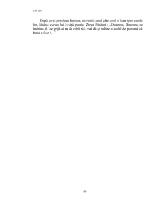139
După ce-şi potoleau foamea, oamenii, unul câte unul o luau spre casele
lor, lăsând curtea lui Ioviţă pustie. Zicea Păsăroi : ,,Doamne, Doamne,-se
închina el- ce grijă ai tu de robii tăi, mai dă şi mâine o astfel de pomană că
bună a fost !…”
139
139
 