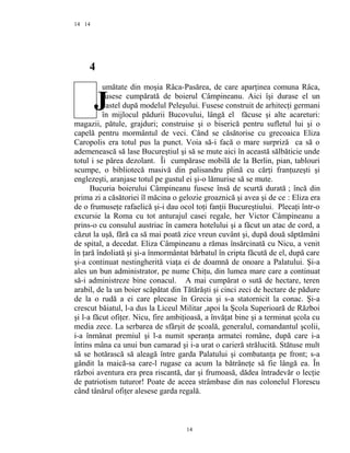 14
4
umătate din moşia Râca-Pasărea, de care aparţinea comuna Râca,
fusese cumpărată de boierul Câmpineanu. Aici îşi durase el un
castel după modelul Peleşului. Fusese construit de arhitecţi germani
în mijlocul pădurii Bucovului, lângă el făcuse şi alte acareturi:
magazii, pătule, grajduri; construise şi o biserică pentru sufletul lui şi o
capelă pentru mormântul de veci. Când se căsătorise cu grecoaica Eliza
Caropolis era totul pus la punct. Voia să-i facă o mare surpriză ca să o
ademenească să lase Bucureştiul şi să se mute aici în această sălbăticie unde
totul i se părea dezolant. Îi cumpărase mobilă de la Berlin, pian, tablouri
scumpe, o bibliotecă masivă din palisandru plină cu cărţi franţuzeşti şi
englezeşti, aranjase totul pe gustul ei şi-o lămurise să se mute.
Bucuria boierului Câmpineanu fusese însă de scurtă durată ; încă din
prima zi a căsătoriei îl măcina o gelozie groaznică şi avea şi de ce : Eliza era
de o frumuseţe rafaelică şi-i dau ocol toţi fanţii Bucureştiului. Plecaţi într-o
excursie la Roma cu tot anturajul casei regale, her Victor Câmpineanu a
prins-o cu consulul austriac în camera hotelului şi a făcut un atac de cord, a
căzut la uşă, fără ca să mai poată zice vreun cuvânt şi, după două săptămâni
de spital, a decedat. Eliza Câmpineanu a rămas însărcinată cu Nicu, a venit
în ţară îndoliată şi şi-a înmormântat bărbatul în cripta făcută de el, după care
şi-a continuat nestingherită viaţa ei de doamnă de onoare a Palatului. Şi-a
ales un bun administrator, pe nume Chiţu, din lumea mare care a continuat
să-i administreze bine conacul. A mai cumpărat o sută de hectare, teren
arabil, de la un boier scăpătat din Tătărăşti şi cinci zeci de hectare de pădure
de la o rudă a ei care plecase în Grecia şi s-a statornicit la conac. Şi-a
crescut băiatul, l-a dus la Liceul Militar ,apoi la Şcola Superioară de Război
şi l-a făcut ofiţer. Nicu, fire ambiţioasă, a învăţat bine şi a terminat şcola cu
media zece. La serbarea de sfârşit de şcoală, generalul, comandantul şcolii,
i-a înmânat premiul şi l-a numit speranţa armatei române, după care i-a
întins mâna ca unui bun camarad şi i-a urat o carieră strălucită. Stătuse mult
să se hotărască să aleagă între garda Palatului şi combatanţa pe front; s-a
gândit la maică-sa care-l rugase ca acum la bătrâneţe să fie lângă ea. În
război aventura era prea riscantă, dar şi frumoasă, dădea întradevăr o lecţie
de patriotism tuturor! Poate de aceea strâmbase din nas colonelul Florescu
când tânărul ofiţer alesese garda regală.
14
14
J
 