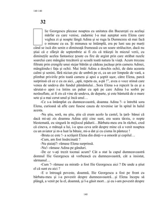 140
32
lie Georgescu plecase noaptea cu unitatea din Bucureşti cu acelaşi
mărfar cu care venise, zadarnic l-a mai aşteptat sora Elena care
veghea zi şi noapte lângă Adina şi se ruga la Dumnezeu să mai facă
o minune cu ea. Şi minunea se întâmplă, era pe luni sau pe marţi
când se iscă din senin o dimineaţă frumoasă cu un soare strălucitor, dacă nu
ştiai că e sfârşit de septembrie ai fi zis că trăieşti în miezul verii, cu
dimineţile acelea fantastice ţesute cu fire de argint prin care străbat razele
soarelui care mângâie trecătorii şi scoală toată natura la viaţă. Acum treceau
filtrate prin crengile unui stejar bătrân şi cădeau jucăuşe prin camera Adinei,
mângâindu-i faţa şi ochii. Mai întâi Adina a deschis ochii, de data aceasta
calmi şi senini, fără niciun pic de umbră pe ei, ca un cer limpede de vară, a
plimbat privirile prin toată camera şi apoi a şoptit uşor, către Elena, parcă
surprinsă că ce e cu ea aici, ,,apă, repeta ea, a-pă !”, avea o voce stinsă care
venea de undeva din fundul pământului…Sora Elena s-a repezit la ea şi a
sărutat-o apoi i-a întins un pahar cu apă pe care Adina l-a sorbit pe
nerăsuflate, ai fi zis că vine de undeva, de departe, şi este bântuită de o mare
sete şi a mai cerut unul şi încă unul…
-Ce s-a întâmplat cu dumneavoastră, doamna Adina ?- o întrebă sora
Elena, curioasă să afle care fusese cauza de revenise iar în spital în halul
acesta.
-Nu ştiu, soră, nu ştiu, ştiu că eram acolo la castel, la ţară- bănui că
dacă mi-aţi zis doamna Adina ştiţi cine sunt, era seara târziu, o nopte
blestemată, eu singură în mijlocul pădurii…Bărbatu-meu era în război, cred
că cineva, o mătuşă a lui, i-a spus ceva urât despre mine că a venit noaptea
cu un aviator şi m-a luat la bătaie, mi-a dat şi cu cisma în pântece !
-Bruta ce este !- a scrâşnit Elena din dinţi-v-a omorât şi copilul…
-Cum, am fost însărcinată ?
-Nu ştaiaţi?- rămase Elena surprinsă.
-Nu!- rămase Adina pe gânduri.
-De ce v-aţi trezit tocmai acum? Cât a stat la capul dumneavoastră
domnul Ilie Georgescu să vorbească cu dumneavoastră, cât a insistat,
sărmanul…
-Cum ?- rămase ea mirată- a fost Ilie Georgescu aici ? De unde a ştiut
el că sunt eu aici ?
-E o întreagă poveste, doamnă, Ilie Georgescu a fost pe front cu
bărbatu-meu şi i-a povestit despre dumneavoastră…şi Elena începu să
plângă, a venit pe la el, doamnă, şi l-a găsit mort…şi eu i-am povestit despre
140
140
 