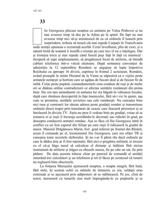 143
33
lie Georgescu plecase noaptea cu unitatea pe Valea Prahovei şi nu
mai avusese timp să dea pe la Adina pe la spital. De fapt nu mai
avusese timp nici să-şi amintească de ea că ordinele îl luaseră prin
surprindere, trebuia să treacă cât mai repede Carpaţii în Transilvania
unde nemţii opuneau o rezistenţă acerbă. Cerul învolburat, plin de ciori, şi o
natură tristă de toamnă îi insuflă o tristeţe pe care nici el nu o înţelegea. Dar
şi tristeţea trecu şi mai repede când fuseră puşi faţă în faţă cu inamicul :
începură să sape amplasamente, să pregătească focul de artilerie, să întindă
cabluri telefonice într-o viteză uluitoare. După semnarea convenţiei de
admistiţiu la 12 septembrie România se angajase să lupte împotriva
Reichului cu aproape 16 divizii, cuprinse în frontul 2 ucrainean. Românii,
având proaspăt în minte Dictatul de la Viena se năpustiră ca o vijelie peste
armatele nemţeşti şi hortiste care se agăţau de fiecare deal şi de fiecare fir de
iarbă. Colac peste pupăză, comandamentele erau conduse de ruşi şi de multe
ori se dădeau ordine contradictorii ce afectau unităţile româneşti din prima
linie. Ilie era tare nemulţumit că unitatea lui era băgată în vâltoarea focului,
după care rămânea descoperită în faţa inamicului, fără să-i vie în ajutor, aşa
cum se promitea, unităţile sovietice sau cele româneşti. Nu cunoştea bine
nici rusa şi comisarii lor săreau adesea peste gradaţii români şi transmiteau
ordinele direct trupei prin translatori de ocazie care fuseseră prizonieri şi se
înrolaseră în divizia TV. Ăştia nu prea îi vedeau bine pe gradaţi, voiau să se
remarce ei şi ruşii îi încuraja acordându-le decoraţii sau ridicări în grad, pe
deasupra conducerii armatei române. Aşa se făcu că Ilie Georgescu intră în
conflict cu un fost caporal din Silişte pe care ruşii îl ridicaseră la gradul de
maior. Maiorul Drăgănescu Marin, fost grad inferior pe frontul din Răsărit,
acum îl comanda pe el, locotenentul Ilie Georgescu, care era ofiţer TR şi
cunoştea toate secretele războiului. Şi nu i-ar fi părut rău dacă ordinele pe
care le dădea ăsta ar fi fost raţionale; fără nici-o pregătire militară, te trezeai
cu el că-şi băga nasul să calculeze el distanţe şi înălţimi fără niciun
instrument de artilerie şi trăgea cu obuzele aiurea, fie pe câte un sat, fie prin
pădure. De data aceasta trăsese chiar pe punctul de comandă al unităţii
omorând trei calculatori şi un telefonist şi tot el făcea pe scorţosul că tunarii
nu reglaseră bine obuzierele.
La forţarea Mureşului ajunseseră noaptea, o noapte neagră, fără lună,
fără stele, îţi scoteai ochii cu mâinile de întuneric ce era, soldaţii erau
extenuaţi şi se aşezaseră prin adăposturi să se odihnească. Pe jos, clisă de
noroi, merseseră cu tunurile mai mult împingându-le cu piepturile şi se
143
143
 