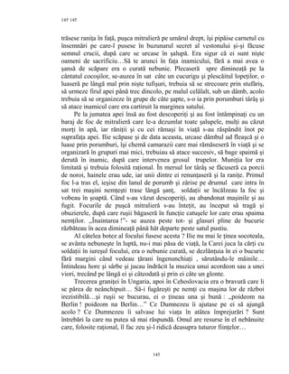 145
trăsese raniţa în faţă, puşca mitralieră pe umărul drept, îşi pipăise carnetul cu
însemnări pe care-l pusese în buzunarul secret al vestonului şi-şi făcuse
semnul crucii, după care se urcase în şalupă. Era sigur că ei sunt nişte
oameni de sacrificiu…Să te arunci în faţa inamicului, fără a mai avea o
şansă de scăpare era o curată nebunie. Plecaseră spre dimineaţă pe la
cântatul cocoşilor, se-auzea în sat câte un cucurigu şi plescăitul lopeţilor, o
luaseră pe lângă mal prin nişte tufişuri, trebuia să se strecoare prin stufăriş,
să urmeze firul apei până trec dincolo, pe malul celălalt, sub un dâmb, acolo
trebuia să se organizeze în grupe de câte şapte, s-o ia prin porumburi târâş şi
să atace inamicul care era cartiruit la marginea satului.
Pe la jumatea apei însă au fost descoperiţi şi au fost întâmpinaţi cu un
baraj de foc de mitralieră care le-a dezumlat toate şalupele, mulţi au căzut
morţi în apă, iar răniţii şi cu cei rămaşi în viaţă s-au răspândit înot pe
suprafaţa apei. Ilie scăpase şi de data aceasta, urcase dâmbul ud fleaşcă şi o
luase prin porumburi, îşi chemă camarazii care mai rămăseseră în viaţă şi se
organizară în grupuri mai mici, trebuiau să atace succesiv, să bage spaimă şi
derută în inamic, după care intervenea grosul trupelor. Muniţia lor era
limitată şi trebuia folosită raţional. În mersul lor târâş se făcuseră ca porcii
de noroi, hainele erau ude, iar unii dintre ei renunţaseră şi la raniţe. Primul
foc l-a tras el, ieşise din lanul de porumb şi zărise pe drumul care intra în
sat trei maşini nemţeşti trase lângă şanţ, soldaţii se încălzeau la foc şi
vobeau în şoaptă. Când s-au văzut descoperiţi, au abandonat maşinile şi au
fugit. Focurile de puşcă mitralieră s-au înteţit, au început să tragă şi
obuzierele, după care ruşii băgaseră în funcţie catuşele lor care erau spaima
nemţilor. ,,Înaintarea !”- se auzea peste tot- şi glasuri pline de bucurie
răzbăteau în acea dimineaţă până hăt departe peste satul pustiu.
Al câtelea botez al focului fusese acesta ? Ilie nu mai le ţinea socoteala,
se avânta nebuneşte în luptă, nu-i mai păsa de viaţă, la Carei juca la cărţi cu
soldaţii în iureşul focului, era o nebunie curată, se dezlănţuia în ei o bucurie
fără margini când vedeau ţărani îngenunchiaţi , sărutându-le mâinile…
Întindeau hore şi sârbe şi jucau îndrăcit la muzica unui acordeon sau a unei
viori, trecând pe lângă ei şi câteodată şi prin ei câte un glonte.
Trecerea graniţei în Ungaria, apoi în Cehoslovacia era o bravură care li
se părea de neânchipuit… Să-i fugăreşti pe nemţi cu maşina lor de război
irezistibilă…şi ruşii se bucurau, ei o ţineau una şi bună : ,,poideom na
Berlin ! poideom na Berlin…” Ce Dumnezeu îi ajutase pe ei să ajungă
acolo ? Ce Dumnezeu îi salvase lui viaţa în atâtea împrejurări ? Sunt
întrebări la care nu putea să mai răspundă. Omul are resurse în el nebănuite
care, folosite raţional, îl fac zeu şi-l ridică deasupra tuturor fiinţelor…
145
145
 