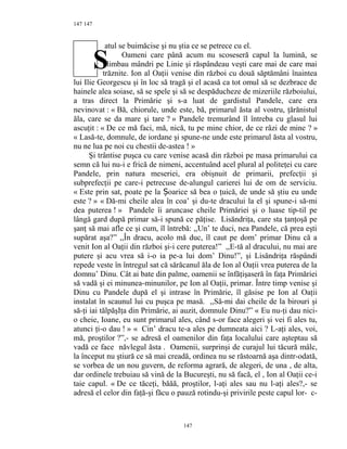 147
atul se buimăcise şi nu ştia ce se petrece cu el.
Oameni care până acum nu scoseseră capul la lumină, se
plimbau mândri pe Linie şi răspândeau veşti care mai de care mai
trăznite. Ion al Oaţii venise din război cu două săptămâni înaintea
lui Ilie Georgescu şi în loc să tragă şi el acasă ca tot omul să se dezbrace de
hainele alea soiase, să se spele şi să se despăducheze de mizeriile războiului,
a tras direct la Primărie şi s-a luat de gardistul Pandele, care era
nevinovat : « Bă, chiorule, unde este, bă, primarul ăsta al vostru, ţărănistul
ăla, care se da mare şi tare ? » Pandele tremurând îl întreba cu glasul lui
ascuţit : « De ce mă faci, mă, nică, tu pe mine chior, de ce râzi de mine ? »
« Lasă-te, domnule, de iordane şi spune-ne unde este primarul ăsta al vostru,
nu ne lua pe noi cu chestii de-astea ! »
Şi trântise puşca cu care venise acasă din război pe masa primarului ca
semn că lui nu-i e frică de nimeni, accentuând acel plural al politeţei cu care
Pandele, prin natura meseriei, era obişnuit de primarii, prefecţii şi
subprefecţii pe care-i petrecuse de-alungul carierei lui de om de serviciu.
« Este prin sat, poate pe la oarice să bea o ţuică, de unde să ştiu eu undeȘ
este ? » « Dă-mi cheile alea în coa’ şi du-te dracului la el şi spune-i să-mi
dea puterea ! » Pandele îi aruncase cheile Primăriei şi o luase tip-til pe
lângă gard după primar să-i spună ce păţise. Lisăndriţa, care sta ţanţoşă pe
şanţ să mai afle ce şi cum, îl întrebă: ,,Un’ te duci, nea Pandele, că prea eşti
supărat aşa?” ,,În dracu, acolo mă duc, îl caut pe dom’ primar Dinu că a
venit Ion al Oaţii din război şi-i cere puterea!” ,,E-tă al dracului, nu mai are
putere şi acu vrea să i-o ia pe-a lui dom’ Dinu!”, şi Lisăndriţa răspândi
repede veste în întregul sat că sărăcanul ăla de Ion al Oaţii vrea puterea de la
domnu’ Dinu. Cât ai bate din palme, oamenii se înfăţişaseră în faţa Primăriei
să vadă şi ei minunea-minunilor, pe Ion al Oaţii, primar. Între timp venise şi
Dinu cu Pandele după el şi intrase în Primărie, îl găsise pe Ion al Oaţii
instalat în scaunul lui cu puşca pe masă. ,,Să-mi dai cheile de la birouri şi
să-ţi iai tălpăşIţa din Primărie, ai auzit, domnule Dinu?” « Eu nu-ţi dau nici-
o cheie, Ioane, eu sunt primarul ales, când s-or face alegeri şi vei fi ales tu,
atunci ţi-o dau ! » « Cin’ dracu te-a ales pe dumneata aici ? L-aţi ales, voi,
mă, proştilor ?”,- se adresă el oamenilor din faţa localului care aşteptau să
vadă ce face năvlegul ăsta . Oamenii, surprinşi de curajul lui tăcură mâlc,
la început nu ştiură ce să mai creadă, ordinea nu se răstoarnă aşa dintr-odată,
se vorbea de un nou guvern, de reforma agrară, de alegeri, de una , de alta,
dar ordinele trebuiau să vină de la Bucureşti, nu să facă, el , Ion al Oaţii ce-i
taie capul. « De ce tăceţi, băăă, proştilor, l-aţi ales sau nu l-aţi ales?,- se
adresă el celor din faţă-şi făcu o pauză rotindu-şi privirile peste capul lor- c-
147
147
S
 