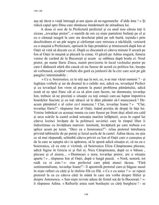 148
aşa aţi tăcut o viaţă întreagă şi-am ajuns să ne-ngenunche d’alde ăsta ! » Şi
ridică capul spre Dinu care rămăsese înmărmurit de atitudinea lui.
A doua zi sosi de la Prefectură prefectul şi cu unul nou căruia toţi îi
ziceau ,,tovarăşe pretor”, o namilă de om cu nişte pantaloni bufanţi pe el şi
cu o cămaşă neagră la care sta descheiat până pe sub burtă, ieşindu-i prin
deschizătura ei un păr negru şi cârlionţat care mirosea a năclăială; veniseră
cu o maşină a Prefecturii, opriseră în faţa primăriei şi trimiseseră după Ion al
Oaţii să vină să discute cu ei. După ce discutară ei câteva minute îl urcară pe
Ion al Oaţii în maşină şi plecară la conac. O găsiră pe Adina singură, femeia
venise de curând de la Bucureşti şi acum se odihnea după boala ei. Noul
pretor, pe nume Ilarie Zincu, numit provizoriu în locul vechiului pretor pe
care-l dăduseră afară din cauză că nu fusese de acord cu politica lor, începu
să vorbească, scoţând vorbele din gură ca jonleorii de la circ care scot pe gât
panglici interminabile :
« Ce e, boieroaico, ce te uiţi aşa la noi, ce, n-ai mai văzut oameni ? - şi
înghiţea vorbele şi iar da drumul la o rafală- noi, adică eu, tovarăşul Prefect
şi cu tovarăşul Ion vrem să punem la punct problema pământului, adică
nouă să ne spui franc cât ai ca să ştim cum facem, iar dumneata, tovarăşe
Ion, trebuie să ne prezinţi o situaţie cu toţi ostaşii care-au luptat împotriva
hoardelor fasciste şi cu toţi săracii să le dăm pământ să-l muncească ! De-
acum pământul e al celor ce-l muncesc ! Clar, tovarăşe Ioane ? » “Clar,
tovarăşe Ilarie!”- răspunse Ion al Oaţii, luând poziţia de drepţi în faţa lui.
Venise îmbrăcat cu aceeaşi manta cu care fusese pe front deşi afară era cald
şi urca scările la castel având senzaţia marilor înfăptuiri, avea în capul lui
câteva lozinci învăţate de la politrucii sovietici care în timpul liber îi
îndoctrinau cu învăţătura marxist- leninistă, învăţătură pe care trebuia s-o
aplice acum pe teren. “Deci ea e boieroaica?”- relua pretorul întrebarea
privind tablourile de pe pereţi şi luxul acela de la castel. Adina tăcea, nu ştia
ce să mai răspundă, schimbă câteva priviri cu Ion al Oaţii care o cunoştea şi
de la care se aştepta să-i ia apărarea, să le spună adică situaţia ei, că nu ea e
boieroaica, că ea este o victimă, că boieroaica Eliza Câmpineanu plecase,
adică fugise în Grecia ei şi fiul ei, Nicu Câmpineanu, după ce o bătuse ,
plecase şi el aiurea… « Dumneaei e nora, tovarăşe pretor, are o situaţie
aparte ! » , răspunse Ion al Oaţii, după o lungă pauză. « Noră, nenoră, tot
rudă cu ei este ! »- zise prefectul care până atunci tăcuse. “Fără
sentimentalisme, tovarăşe Ioane!”- îl apostrofă pretorul care-şi băgase nasul
în nişte rafturi cu cărţi şi le răsfoia filă cu filă. « Ce e cu astea ? »- se repezi
pretorul la ea cu câteva cărţi în mână în care era vorba despre Hitler şi
despre Antonescu. « Sun nişte reviste aduse de fostul soţ de la Bucureşti ! »-
îi răspunse Adina. « Rafturile astea sunt burduşite cu cărţi burgheze ! - se
148
148
 