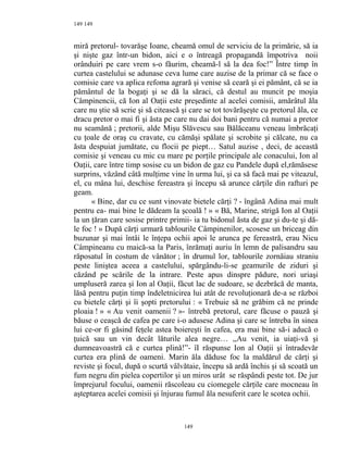 149
miră pretorul- tovarăşe Ioane, cheamă omul de serviciu de la primărie, să ia
şi nişte gaz într-un bidon, aici e o întreagă propagandă împotriva noii
orânduiri pe care vrem s-o făurim, cheamă-l să la dea foc!” Între timp în
curtea castelului se adunase ceva lume care auzise de la primar că se face o
comisie care va aplica refoma agrară şi venise să ceară şi ei pământ, că se ia
pământul de la bogaţi şi se dă la săraci, că destul au muncit pe moşia
Câmpinencii, că Ion al Oaţii este preşedinte al acelei comisii, amărâtul ăla
care nu ştie să scrie şi să citească şi care se tot tovărăşeşte cu pretorul ăla, ce
dracu pretor o mai fi şi ăsta pe care nu dai doi bani pentru că numai a pretor
nu seamănă ; pretorii, alde Mişu Slăvescu sau Bălăceanu veneau îmbrăcaţi
cu ţoale de oraş cu cravate, cu cămăşi spălate şi scrobite şi călcate, nu ca
ăsta despuiat jumătate, cu flocii pe piept… Satul auzise , deci, de această
comisie şi veneau cu mic cu mare pe porţile principale ale conacului, Ion al
Oaţii, care între timp sosise cu un bidon de gaz cu Pandele după el,rămăsese
surprins, văzând câtă mulţime vine în urma lui, şi ca să facă mai pe viteazul,
el, cu mâna lui, deschise fereastra şi începu să arunce cărţile din rafturi pe
geam.
« Bine, dar cu ce sunt vinovate bietele cărţi ? - îngână Adina mai mult
pentru ea- mai bine le dădeam la şcoală ! » « Bă, Marine, strigă Ion al Oaţii
la un ţăran care sosise printre primii- ia tu bidonul ăsta de gaz şi du-te şi dă-
le foc ! » După cărţi urmară tablourile Câmpinenilor, scosese un briceag din
buzunar şi mai întâi le înţepa ochii apoi le arunca pe fereastră, erau Nicu
Câmpineanu cu maică-sa la Paris, înrămaţi auriu în lemn de palisandru sau
răposatul în costum de vânător ; în drumul lor, tablourile zornăiau straniu
peste liniştea aceea a castelului, spărgându-li-se geamurile de ziduri şi
căzând pe scările de la intrare. Peste apus dinspre pădure, nori uriaşi
umpluseră zarea şi Ion al Oaţii, făcut lac de sudoare, se dezbrăcă de manta,
lăsă pentru puţin timp îndeletnicirea lui atât de revoluţionară de-a se război
cu bietele cărţi şi îi şopti pretorului : « Trebuie să ne grăbim că ne prinde
ploaia ! » « Au venit oamenii ? »- întrebă pretorul, care făcuse o pauză şi
băuse o ceaşcă de cafea pe care i-o adusese Adina şi care se întreba în sinea
lui ce-or fi găsind feţele astea boiereşti în cafea, era mai bine să-i aducă o
ţuică sau un vin decât lăturile alea negre… ,,Au venit, ia uiaţi-vă şi
dumneavoastră că e curtea plină!”- îI răspunse Ion al Oaţii şi întradevăr
curtea era plină de oameni. Marin ăla dăduse foc la maldărul de cărţi şi
reviste şi focul, după o scurtă vâlvătaie, începu să ardă închis şi să scoată un
fum negru din pielea copertilor şi un miros urât se răspândi peste tot. De jur
împrejurul focului, oamenii răscoleau cu ciomegele cărţile care mocneau în
aşteptarea acelei comisii şi înjurau fumul ăla nesuferit care le scotea ochii.
149
149
 