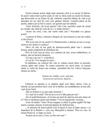 15
Venise toamna acasă, după nişte amarnice ploi şi se urcase în balcon;
de acolo vedea totul ca prin ceaţă, în vale se zărea satul cu casele lui micuţe,
apa Bucovului ca un firişor de aţă, vârfurile copacilor bătute de vânt şi pe
deasupra lor un cârd de ciori care gărăiau întruna. Castelul părea să fie
pustiu, undeva pe un hol se auzea un zgomot uşor de mătură.
-Vaiii, boierule, cât m-aţi speriat !-sări Lina, auzindu-i paşii de cismă
pe coridor, dar când aţi venit de nu v-a simţit nimeni ?
-Acum am sosit, Lino, dar mami unde este ? Niciodată n-o găsesc
acasă!
-A plecat la Palat, a chemat-o Regina să-i povesteacă ce mai fac rudele
ei din Grecia.
-Păi ea nu ştia că vin acasă? Ce Dumnezeului, o dată pe an trec şi eu pe
acasă şi nici atunci n-o găsesc!
-Mi-a zis mie să am grijă de dumneavoastră până vine !- termină
femeia, puţin stingherită de atitudinea lui.
Privi la Lina cam pe furiş, şi-o amintea de mic, acum îmbătrânise, se
urâţise, dar tot harnică rămăsese.
-Ce mai e pe aici ?- o întrebă el.
-Ce să fie ? S-a început la cules…
În depărtare, pe colnicul din vale se vedeau carele pline cu porumb,
veneau agale spre conac. În curtea conacului era zarvă mare, se auzeau
râsete şi vorbe de femei care curăţau porumbul din foi. Câteva fetişcane
cântau un cântec :
Trimite-mi, bădiţă, carte, măi,măi,
Că prea-mi eşti,neică, departe…
Cântecul se apropia şi se depărta după cum bătea vântul. Lina se
întristă, nu mai primise nicio veste de la bărbat, era nerăbdătoare să mai afle
veşti de pe front:
-Dar cu frontul ce se mai aude, boierule ?
-Ce veşti să se audă ? Înt-un an şi ceva îi dăm gata pe ruşi !
-Să vă audă Dumnezeu, că al meu are anul de când nu mai ştiu nimic de
el ! Dar cu dumneavoastră cum rămâne ? Că era îngrijorată cocoana…
-Cum să rămâie ? bine! M-am angajat ca ofiţer în garda regală! De fapt
mami a aranjat, doreşte să mă ţină departe de războiul ăsta…
,, Ai dracului de boieri-gândi Lina-Vergică al meu să lupte aiurea « cu
duşmanul de la Răsărit »- cum zice Mareşalul şi domnu’ Nicu nu vrea să
treacă Prutul să se lupte cu rusul…”
-Si prin sat ce mai e, Lino, ce fete mai sunt ?
15
15
 