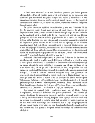 150
« Deci cum rămâne ? »- o mai întrebase pretorul pe Adina pentru
ultima dată. « Cum să rămâie, cum aveţi instrucţiuni, eu nu mă opun, din
contră vă pot da o mână de ajutor, în lipsa lor, pot să şi semnez ! » « Are
vederi democratice, tovarăşe prefect, este de acord cu noi- vei face parte şi
dumneata din comisie ! », se adresă el Adinei, după care coborâră toţi patru
în curtea castelului.
În curtea castelului spiritele se încinseseră şi mai rău. Veniseră fel de
fel de oameni, nişte femei care ziceau că sunt văduve de război se
înghesuiau mai în faţă, unele luaseră şi droaia de copii după ele să-i vadă ăia
de la judeţeană să li se facă milă de ele ; veniseră şi infirmi care făceau
gălăgie că ei şi-au pierdut mâinile şi picioarele pe la dracu cu cărţi şi că
trebuie să le dea întâi lor, unii îşi puseseră proaspetele decoraţii pe piept şi
se înghesuiau peste văduve să fie văzuţi mai de aproape că ei fuseseră
adevăraţii eroi, fără ei, ă-hă, nu i-ar mai fi urnit ei pe nemţi din ţară şi nu l-ar
fi mai dat ei jos pe Antonescu, unii care habar nu avuseseră de război făceau
şi ei gălăgie că de ce să le dea numai ălura combatanţii, ce ei, dacă stătuseră
acasă, nu păţiseră şi ei ce păţiseră ăştia de pe front ?, de ce să-i scoată pe ei
din oală ?, să se facă dreptate că altfel ia ţara foc !.
Primarul Dinu sosi mai pe urmă, el ştia că va fi doar un fel de decor să
zică lumea că-l bagă şi pe el în seamă. Îl trimise pe Pandele la primărie să ia
o masă şi s-o aducă acolo la comisie şi el flutura dosarul cu împropietăriţii
pe sus ca să arate la lume că tot la el e puterea, ,,ce bă, ce,- se lăuda el, eu
sunt primar aici, vă am pe toţi la buzunarul cel mic, am pământ, dau cui
vreau eu, Ion ăsta al Oaţii şi cu pretorul şi cu prefectul e vax, nu cunoaşte ei
situaţia…” Când îl văzură, oamenii începură să-şi dea ghionturi că
şmecherul ăsta de primar îi învârte pe toţi pe degete şi dă pământ cui vrea el,
ălura pe care nu-i are el la suflet le va da cine ştie ce prosii părăsite prin
Stâmba sau Bobatea… « Ce-aţi făcut ,Ioane, cu atâta fum aici ? »- îl întrebă
primarul pe Ion al Oaţii. “Pârlim porcul, domnule Dinu!”- răspunse Ion al
Oaţii în zeflemea. ,,Înainte de Crăciun, mă?”- glumi Dinu. « A venit Ignatul,
urmează, el şi Crăciunul… »- zise Ion al Oaţii, cu subânţeles.
La masă se aşezară întâi prefectul, apoi Ion al Oaţii, Adina
Câmpineanu, pretorul şi Pălăriatul din partea partidului. Toată lumea îşi
oprise răsuflarea în aşteptarea începerii şedinţei, pretorul vorbi ceva cu
Adina şi ea dădu afirmativ din cap, le spuse că nu opreşte nici cele cinci zeci
de hectare şi că donează şi castelul să se facă un spital ceva din el, oricum ea
nu mai poate locui acolo după cele întâmplate. Ion al Oaţii îi şopti pretorului
că nu e ea adevăratul proprietar, ăia s-au dus dracului la anglo-americanii lor
sau bărbatu-său s-ar putea să fie prin munţi cu bandiţii să răstoarne noile
rânduieli.
150
150
 