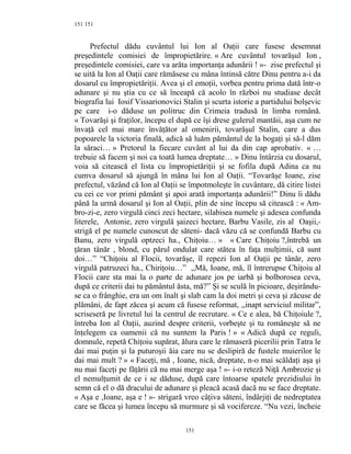 151
Prefectul dădu cuvântul lui Ion al Oaţii care fusese desemnat
preşedintele comisiei de împropietărire. « Are cuvântul tovarăşul Ion ,
preşedintele comisiei, care va arăta importanţa adunării ! »- zise prefectul şi
se uită la Ion al Oaţii care rămăsese cu mâna întinsă către Dinu pentru a-i da
dosarul cu împropietăriţii. Avea şi el emoţii, vorbea pentru prima dată într-o
adunare şi nu ştia cu ce să înceapă că acolo în război nu studiase decât
biografia lui Iosif Vissarionovici Stalin şi scurta istorie a partidului bolşevic
pe care i-o dăduse un politruc din Crimeia tradusă în limba română.
« Tovarăşi şi fraţilor, începu el după ce îşi drese gulerul mantăii, aşa cum ne
învaţă cel mai mare învăţător al omenirii, tovarăşul Stalin, care a dus
popoarele la victoria finală, adică să luăm pământul de la bogaţi şi să-l dăm
la săraci… » Pretorul la fiecare cuvânt al lui da din cap aprobativ. « …
trebuie să facem şi noi ca toată lumea dreptate… » Dinu întârzia cu dosarul,
voia să citească el lista cu împropietăriţii şi se fofila după Adina ca nu
cumva dosarul să ajungă în mâna lui Ion al Oaţii. “Tovarăşe Ioane, zise
prefectul, văzând că Ion al Oaţii se împotmoleşte în cuvântare, dă citire listei
cu cei ce vor primi pământ şi apoi arată importanţa adunării!” Dinu îi dădu
până la urmă dosarul şi Ion al Oaţii, plin de sine începu să citească : « Am-
bro-zi-e, zero virgulă cinci zeci hectare, silabisea numele şi adesea confunda
literele, Antonie, zero virgulă şaizeci hectare, Barbu Vasile, zis al Oaşii,-
strigă el pe numele cunoscut de săteni- dacă văzu că se confundă Barbu cu
Banu, zero virgulă optzeci ha., Chiţoiu… » « Care Chiţoiu ?,întrebă un
ţăran tânăr , blond, cu părul ondulat care stătea în faţa mulţimii, că sunt
doi…” “Chiţoiu al Flocii, tovarăşe, îl repezi Ion al Oaţii pe tânăr, zero
virgulă patruzeci ha., Chiriţoiu…” ,,Mă, Ioane, mă, îl întrerupse Chiţoiu al
Flocii care sta mai la o parte de adunare jos pe iarbă şi bolborosea ceva,
după ce criterii dai tu pământul ăsta, mă?” Şi se sculă în picioare, deşirându-
se ca o frânghie, era un om înalt şi slab cam la doi metri şi ceva şi zăcuse de
plămâni, de fapt zăcea şi acum că fusese reformat, ,,inapt serviciul militar”,
scriseseră pe livretul lui la centrul de recrutare. « Ce e alea, bă Chiţoiule ?,
întreba Ion al Oaţii, auzind despre criterii, vorbeşte şi tu româneşte să ne
înţelegem ca oamenii că nu suntem la Paris ! » « Adică după ce reguli,
domnule, repetă Chiţoiu supărat, ălura care le rămaseră picerilii prin Tatra le
dai mai puţin şi la puturoşii ăia care nu se deslipiră de fustele muierilor le
dai mai mult ? » « Faceţi, mă , Ioane, nică, dreptate, n-o mai scăldaţi aşa şi
nu mai faceţi pe făţării că nu mai merge aşa ! »- i-o reteză Niţă Ambrozie şi
el nemulţumit de ce i se dăduse, după care întoarse spatele prezidiului în
semn că el o dă dracului de adunare şi pleacă acasă dacă nu se face dreptate.
« Aşa e ,Ioane, aşa e ! »- strigară vreo câţiva săteni, îndârjiţi de nedreptatea
care se făcea şi lumea începu să murmure şi să vocifereze. “Nu vezi, încheie
151
151
 