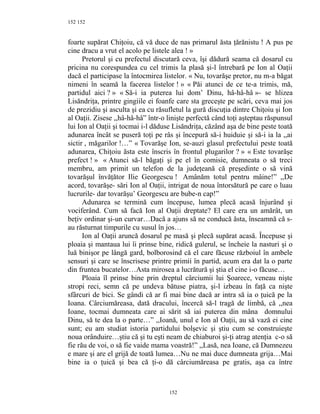 152
foarte supărat Chiţoiu, că vă duce de nas primarul ăsta ţărănistu ! A pus pe
cine dracu a vrut el acolo pe listele alea ! »
Pretorul şi cu prefectul discutară ceva, îşi dădură seama că dosarul cu
pricina nu corespundea cu cel trimis la plasă şi-l întrebară pe Ion al Oaţii
dacă el participase la întocmirea listelor. « Nu, tovarăşe pretor, nu m-a băgat
nimeni în seamă la facerea listelor ! » « Păi atunci de ce te-a trimis, mă,
partidul aici ? » « Să-i ia puterea lui dom’ Dinu, hâ-hâ-hâ »- se hlizea
Lisăndriţa, printre gingiile ei foanfe care sta greceşte pe scări, ceva mai jos
de prezidiu şi asculta şi ea cu răsufletul la gură discuţia dintre Chiţoiu şi Ion
al Oaţii. Zisese ,,hâ-hâ-hâ” într-o linişte perfectă când toţi aşteptau răspunsul
lui Ion al Oaţii şi tocmai i-l dăduse Lisăndriţa, căzând aşa de bine peste toată
adunarea încât se puseră toţi pe râs şi începură să-i huiduie şi să-i ia la ,,ai
sictir , măgarilor !…” « Tovarăşe Ion, se-auzi glasul prefectului peste toată
adunarea, Chiţoiu ăsta este înscris în frontul plugarilor ? » « Este tovarăşe
prefect ! » « Atunci să-l băgaţi şi pe el în comisie, dumneata o să treci
membru, am primit un telefon de la judeţeană că preşedinte o să vină
tovarăşul învăţător Ilie Georgescu ! Amânăm totul pentru mâine!” ,,De
acord, tovarăşe- sări Ion al Oaţii, intrigat de noua întorsătură pe care o luau
lucrurile- dar tovarăşu’ Georgescu are bube-n cap!”
Adunarea se termină cum începuse, lumea plecă acasă înjurând şi
vociferând. Cum să facă Ion al Oaţii dreptate? El care era un amărât, un
beţiv ordinar şi-un curvar…Dacă a ajuns să ne conducă ăsta, înseamnă că s-
au răsturnat timpurile cu susul în jos…
Ion al Oaţii aruncă dosarul pe masă şi plecă supărat acasă. Începuse şi
ploaia şi mantaua lui îi prinse bine, ridică gulerul, se încheie la nasturi şi o
luă binişor pe lângă gard, bolborosind că el care făcuse războiul în ambele
sensuri şi care se înscrisese printre primii în partid, acum era dat la o parte
din fruntea bucatelor…Asta mirosea a lucrătură şi ştia el cine i-o făcuse…
Ploaia îl prinse bine prin dreptul cârciumii lui Şoarece, veneau nişte
stropi reci, semn că pe undeva bătuse piatra, şi-l izbeau în faţă ca nişte
sfârcuri de bici. Se gândi că ar fi mai bine dacă ar intra să ia o ţuică pe la
Ioana. Cârciumăreasa, dată dracului, încercă să-l tragă de limbă, că ,,nea
Ioane, tocmai dumneata care ai sărit să iai puterea din mâna domnului
Dinu, să te dea la o parte…” ,,Ioană, unul e Ion al Oaţii, au să vază ei cine
sunt; eu am studiat istoria partidului bolşevic şi ştiu cum se construieşte
noua orânduire…ştiu că şi tu eşti neam de chiaburoi şi-ţi atrag atenţia c-o să
fie rău de voi, o să fie vaide mama voastră!” ,,Lasă, nea Ioane, că Dumnezeu
e mare şi are el grijă de toată lumea…Nu ne mai duce dumneata grija…Mai
bine ia o ţuică şi bea că ţi-o dă cârciumăreasa pe gratis, aşa ca între
152
152
 