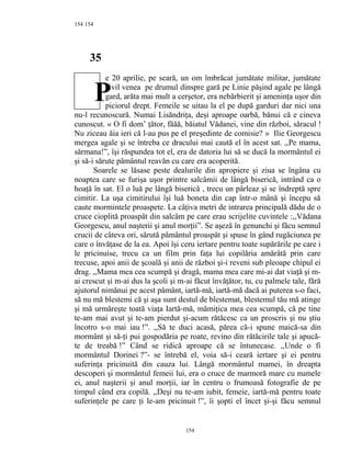 154
35
e 20 aprilie, pe seară, un om îmbrăcat jumătate militar, jumătate
civil venea pe drumul dinspre gară pe Linie păşind agale pe lângă
gard, arăta mai mult a cerşetor, era nebărbierit şi ameninţa uşor din
piciorul drept. Femeile se uitau la el pe după garduri dar nici una
nu-l recunoscură. Numai Lisăndriţa, deşi aproape oarbă, bănui că e cineva
cunoscut. « O fi dom’ ţător, făăă, băiatul Vădanei, vine din război, săracul !
Nu ziceau ăia ieri că l-au pus pe el preşedinte de comisie? » Ilie Georgescu
mergea agale şi se întreba ce dracului mai caută el în acest sat. ,,Pe mama,
sărmana!”, îşi răspundea tot el, era de datoria lui să se ducă la mormântul ei
şi să-i sărute pământul reavăn cu care era acoperită.
Soarele se lăsase peste dealurile din apropiere şi ziua se îngâna cu
noaptea care se furişa uşor printre salcâmii de lângă biserică, intrând ca o
hoaţă în sat. El o luă pe lângă biserică , trecu un pârleaz şi se îndreptă spre
cimitir. La uşa cimitirului îşi luă boneta din cap într-o mână şi începu să
caute mormintele proaspete. La câţiva metri de intrarea principală dădu de o
cruce cioplită proaspăt din salcâm pe care erau scrijelite cuvintele :,,Vădana
Georgescu, anul naşterii şi anul morţii”. Se aşeză în genunchi şi făcu semnul
crucii de câteva ori, sărută pământul proaspăt şi spuse în gând rugăciunea pe
care o învăţase de la ea. Apoi îşi ceru iertare pentru toate supărările pe care i
le pricinuise, trecu ca un film prin faţa lui copilăria amărâtă prin care
trecuse, apoi anii de şcoală şi anii de război şi-i reveni sub pleoape chipul ei
drag. ,,Mama mea cea scumpă şi dragă, mama mea care mi-ai dat viaţă şi m-
ai crescut şi m-ai dus la şcoli şi m-ai făcut învăţător, tu, cu palmele tale, fără
ajutorul nimănui pe acest pământ, iartă-mă, iartă-mă dacă ai puterea s-o faci,
să nu mă blestemi că şi aşa sunt destul de blestemat, blestemul tău mă atinge
şi mă urmăreşte toată viaţa Iartă-mă, mămiţica mea cea scumpă, că pe tine
te-am mai avut şi te-am pierdut şi-acum rătăcesc ca un proscris şi nu ştiu
încotro s-o mai iau !”. ,,Să te duci acasă, părea că-i spune maică-sa din
mormânt şi să-ţi pui gospodăria pe roate, revino din rătăcirile tale şi apucă-
te de treabă !” Când se ridică aproape că se întunecase. ,,Unde o fi
mormântul Dorinei ?”- se întrebă el, voia să-i ceară iertare şi ei pentru
suferinţa pricinuită din cauza lui. Lângă mormântul mamei, în dreapta
descoperi şi mormântul femeii lui, era o cruce de marmoră mare cu numele
ei, anul naşterii şi anul morţii, iar în centru o frumoasă fotografie de pe
timpul când era copilă. ,,Deşi nu te-am iubit, femeie, iartă-mă pentru toate
suferinţele pe care ţi le-am pricinuit !”, îi şopti el încet şi-şi făcu semnul
154
154
P
 