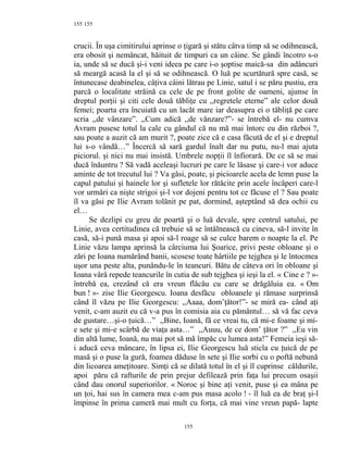 155
crucii. În uşa cimitirului aprinse o ţigară şi stătu câtva timp să se odihnească,
era obosit şi nemâncat, hăituit de timpuri ca un câine. Se gândi încotro s-o
ia, unde să se ducă şi-i veni ideea pe care i-o şoptise maică-sa din adâncuri
să meargă acasă la el şi să se odihnească. O luă pe scurtătură spre casă, se
întunecase deabinelea, câţiva câini lătrau pe Linie, satul i se păru pustiu, era
parcă o localitate străină ca cele de pe front golite de oameni, ajunse în
dreptul porţii şi citi cele două tăbliţe cu ,,regretele eterne” ale celor două
femei; poarta era încuiată cu un lacăt mare iar deasupra ei o tăbliţă pe care
scria ,,de vânzare”. ,,Cum adică ,,de vânzare?”- se întrebă el- nu cumva
Avram pusese totul la cale cu gândul că nu mă mai întorc eu din război ?,
sau poate a auzit că am murit ?, poate zice că e casa făcută de el şi e dreptul
lui s-o vândă…” Încercă să sară gardul înalt dar nu putu, nu-l mai ajuta
piciorul. şi nici nu mai insistă. Umbrele nopţii îl înfiorară. De ce să se mai
ducă înăuntru ? Să vadă aceleaşi lucruri pe care le lăsase şi care-i vor aduce
aminte de tot trecutul lui ? Va găsi, poate, şi picioarele acela de lemn puse la
capul patului şi hainele lor şi sufletele lor rătăcite prin acele încăperi care-l
vor urmări ca nişte strigoi şi-l vor dojeni pentru tot ce făcuse el ? Sau poate
îl va găsi pe Ilie Avram tolănit pe pat, dormind, aşteptând să dea ochii cu
el…
Se dezlipi cu greu de poartă şi o luă devale, spre centrul satului, pe
Linie, avea certitudinea că trebuie să se întâlnească cu cineva, să-l invite în
casă, să-i pună masa şi apoi să-l roage să se culce barem o noapte la el. Pe
Linie văzu lampa aprinsă la cârciuma lui Şoarice, privi peste obloane şi o
zări pe Ioana numărând banii, scosese toate hârtiile pe tejghea şi le întocmea
uşor una peste alta, punându-le în teancuri. Bătu de câteva ori în obloane şi
Ioana vârâ repede teancurile în cutia de sub tejghea şi ieşi la el. « Cine e ? »-
întrebă ea, crezând că era vreun flăcău cu care se drăgăluia ea. « Om
bun ! »- zise Ilie Georgescu. Ioana desfăcu obloanele şi rămase surprinsă
când îl văzu pe Ilie Georgescu: ,,Aaaa, dom’ţător!”- se miră ea- când aţi
venit, c-am auzit eu că v-a pus în comisia aia cu pământul… să vă fac ceva
de gustare…şi-o ţuică…” ,,Bine, Ioană, fă ce vreai tu, că mi-e foame şi mi-
e sete şi mi-e scârbă de viaţa asta…” ,,Auuu, de ce dom’ ţător ?” ,,Eu vin
din altă lume, Ioană, nu mai pot să mă împăc cu lumea asta!” Femeia ieşi să-
i aducă ceva mâncare, în lipsa ei, Ilie Georgescu luă sticla cu ţuică de pe
masă şi o puse la gură, foamea dăduse în sete şi Ilie sorbi cu o poftă nebună
din licoarea ameţitoare. Simţi că se dilată totul în el şi îl cuprinse căldurile,
apoi păru că rafturile de prin prejur defilează prin faţa lui precum osaşii
când dau onorul superiorilor. « Noroc şi bine aţi venit, puse şi ea mâna pe
un ţoi, hai sus în camera mea c-am pus masa acolo ! - îl luă ea de braţ şi-l
împinse în prima cameră mai mult cu forţa, că mai vine vreun papă- lapte
155
155
 