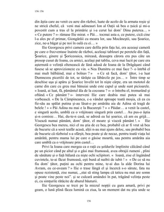 156
din ăştia care au venit cu aere din război, luate de acolo de la armata roşie şi
ne strică cheful, că veni mai adineauri Ion al Oaţii să bea o ţuică şi mi-a
povestit cum a tras el la primărie şi i-a cerut lui dom’ Dinu puterea… »
« Ce putere ? »- rămase Ilie mirat. « Păi… tocmai asta e, ce putere, cică cine
l-a ales pe el primar, Giongărăii cu moara lor, sau Mocăneştii, sau Şoarice,
zice, ne-a băgat şi pe noi în oală cu ei… »
Ilie Georgescu privi camera care defila prin faţa lui, era aceeaşi cameră
pe care o frecventase înainte de război, aceleaşi tablouri pe peretele din faţă,
oarice, ginere şi oriceoaica, mireasă, deasupra cărora era pus câte unȘ Ș
prosop cusut de Ioana, cu arnici, acelaşi pat tabliu, ceva mai lucit pe care era
aşternută o velinţă oltenească de lână adusă de Ioana de la Drăgăşani când
fusese să se aprovizioneze cu vin. « Nea Dumitru ce mai face ?- o întrbă el
mai mult bâlbâind, mai e bolnav ? » « Ce să facă, dom’ ţător, i-a luat
Dumnezeu picerilii de tot, se târăşte ca lăbârcile pe jos… » Între timp se
deschise uşa şi apăru şi Şoarice învelit tot în nişte cârpe, era un mototol de
carne din care cu greu mai bănuiai unde este capul şi unde sunt picioarele.
« Ioană, ai luat, fă, pământul ăla de la cocoana ? »- o întreba el, tremurând şi
oftând. « Ce pământ ? »- interveni Ilie care deabia mai putea să mai
vorbească. « De la Câmpineanca, c-a vândut aproape toată moşia, că ea cu
fie-său au spălat putina şi-au lăsat-o pe amărâta aia de Adina să tragă de
belele ! » « Păi Adina nu mai e la Bucureşti ? » « Păidar… a venit la castel,
e singură acolo, umblă ca o vrăjitoare singură prin castel… Au pus-o ăştia
şi-n comisie… Hai, du-te-n casă, se adresă ea lui şoarice, câ am eu grijă…
Visează numai pământ, dom’ ţător, el moare şi viseză pământ !. » Ilie
Georgescu bea mereu, nici el nu ştia de ce bea, probabil că ar fi vrut să bea
de bucurie că a sosit teafăr acasă, alţii n-au mai ajuns deloc, sau probabil bea
de bucurie că războiul s-a sfârşit, bea poate şi de necaz, pentru toată viaţa lui
amărâtă, pentru mama lui pe care o găsise moartă, sau pentru amărâta aia
care umblă ca o vrăjitoare prin castel…
Privi la Ioana care mergea ca o raţă cu şoldurile împlinite călcând când
pe un picior când pe altul şi o găsi mai frumoasă, avea obrajii rumeni , plini
de sănătate şi o faţă bălană cu nişte ochi sclipitori. « Ioană, zise el îngânând
cuvintele, te-ai făcut frumoasă, eşti bună al naibii de iubit ! » « De ce să nu
fiu dom’ ţător, puţini au ochi pentru mine, te-ai dus la alde Dorina lui
Avram, eu ce-aveam ? » Ilie o trase lângă el şi încercă s-o sărute, fata nu
opuse rezistenţă, zise numai, ,,stai să sting lampa că taticu nu mai are somn
şi poate vine peste noi”. şi se culcară amândoi în pat, trăgând velinţa peste
ei, cu simţurile rătăcite de aburul băuturii.
Ilie Georgescu se trezi pe la miezul nopţii cu gura amară, privi pe
geam, o lună plină făcea lumină ca ziua, la un moment dat nu ştiu unde se
156
156
 