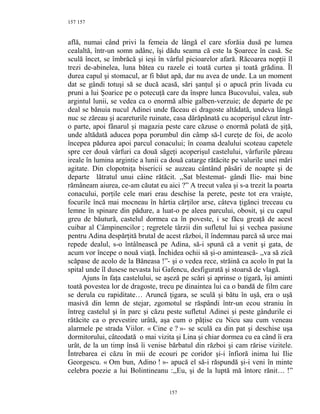 157
află, numai când privi la femeia de lângă el care sforăia dusă pe lumea
cealaltă, într-un somn adânc, îşi dădu seama că este la Şoarece în casă. Se
sculă încet, se îmbrăcă şi ieşi în vârful picioarelor afară. Răcoarea nopţii îl
trezi de-abinelea, luna bătea cu razele ei toată curtea şi toată grădina. Îl
durea capul şi stomacul, ar fi băut apă, dar nu avea de unde. La un moment
dat se gândi totuşi să se ducă acasă, sări şanţul şi o apucă prin livada cu
pruni a lui Şoarice pe o potecuţă care da înspre lunca Bucovului, valea, sub
argintul lunii, se vedea ca o enormă albie galben-verzuie; de departe de pe
deal se bănuia nucul Adinei unde făceau ei dragoste altădată, undeva lângă
nuc se zăreau şi acareturile ruinate, casa dărăpănată cu acoperişul căzut într-
o parte, apoi fânarul şi magazia peste care căzuse o enormă polată de şiţă,
unde altădată aducea popa porumbul din câmp să-l cureţe de foi, de acolo
începea pădurea apoi parcul conacului; în coama dealului scoteau capetele
spre cer două vârfuri ca două săgeţi acoperişul castelului, vârfurile păreau
ireale în lumina argintie a lunii ca două catarge rătăcite pe valurile unei mări
agitate. Din clopotniţa bisericii se auzeau cântând păsări de noapte şi de
departe lătratul unui câine rătăcit. ,,Sat blestemat- gândi Ilie- mai bine
rămâneam aiurea, ce-am căutat eu aici ?” A trecut valea şi s-a trezit la poarta
conacului, porţile cele mari erau deschise la perete, peste tot era vraişte,
focurile încă mai mocneau în hârtia cărţilor arse, câteva ţigănci treceau cu
lemne în spinare din pădure, a luat-o pe aleea parcului, obosit, şi cu capul
greu de băutură, castelul dormea ca în poveste, i se făcu greaţă de acest
cuibar al Câmpinencilor ; regretele târzii din sufletul lui şi vechea pasiune
pentru Adina despărţită brutal de acest război, îl îndemnau parcă să urce mai
repede dealul, s-o întâlnească pe Adina, să-i spună că a venit şi gata, de
acum vor începe o nouă viaţă. Închidea ochii să şi-o amintească- ,,va să zică
scăpase de acolo de la Băneasa !”- şi o vedea rece, străină ca acolo în pat la
spital unde îl dusese nevasta lui Gafencu, desfigurată şi stoarsă de vlagă.
Ajuns în faţa castelului, se aşeză pe scări şi aprinse o ţigară, îşi aminti
toată povestea lor de dragoste, trecu pe dinaintea lui ca o bandă de film care
se derula cu rapiditate… Aruncă ţigara, se sculă şi bătu în uşă, era o uşă
masivă din lemn de stejar, zgomotul se răspândi într-un ecou straniu în
întreg castelul şi în parc şi căzu peste sufletul Adinei şi peste gândurile ei
rătăcite ca o prevestire urâtă, aşa cum o păţise cu Nicu sau cum veneau
alarmele pe strada Viilor. « Cine e ? »- se sculă ea din pat şi deschise uşa
dormitorului, câteodată o mai vizita şi Lina şi chiar dormea cu ea când îi era
urât, de la un timp însă îi venise bărbatul din război şi cam rărise vizitele.
Întrebarea ei căzu în mii de ecouri pe coridor şi-i înfioră inima lui Ilie
Georgescu. « Om bun, Adino ! »- apucă el să-i răspundă şi-i veni în minte
celebra poezie a lui Bolintineanu :,,Eu, şi de la luptă mă întorc rănit… !”
157
157
 