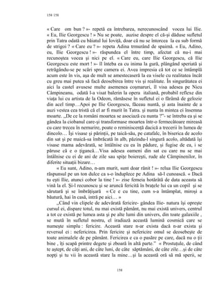 158
« Care om bun ? »- repetă ea întrebarea, nerecunoscând vocea lui Ilie.
« Eu, Ilie Georgescu ! » Nu se poate, auzise despre el că-şi dăduse sufletul
prin Tatra odată cu băiatul lui Ioviţă, doar că nu se întorcea la ea sub formă
de strigoi ? « Care eu ? »- repeta Adina trmurând de spaimă. « Eu, Adino,
eu, Ilie Georgescu ! »- răspundea el între timp, afectat că nu-i mai
recunoştea vocea şi nici pe el. « Care eu, care Ilie Georgescu, că Ilie
Georgescu este mort ! »- îl înteba ea cu inima la gură, plângând speriată şi
retrăgându-se pe scări spre camera ei. Avea impresia că tot ce se întâmplă
acum este în vis, aşa de mult se amestecaseră la ea visele cu realitatea încât
cu greu mai putea să facă deosebirea între vis şi realitate. În singurătatea ei
aici la castel avusese multe asemenea coşmaruri, îl visa adesea pe Nicu
Câmpineanu, odată l-a visat balerin la opera italiană, probabil reflexe din
viaţa lui cu artista de la Odeon, rămăsese în sufletul ei o fărâmă de gelozie
din acel timp…Apoi pe Ilie Georgescu, făceau nuntă, şi asta înainte de a
auzi vestea cea tristă că el ar fi murit în Tatra. şi nunta în mintea ei însemna
moarte. ,,De ce la români moartea se asociază cu nunta ?”- se întreba ea şi se
gândea la ciobanul care-şi transformase moartea într-o fermecătoare mireasă
cu care trecea în nemurire, poate o reminiscenţă dacică a trecerii în lumea de
dincolo… Îşi visase şi părinţii, pe taică-său, pe catafalc, în biserica de acolo
din sat şi pe maică-sa îmbrăcată în alb, păzindu-l singură acolo, altădată îşi
visase mama adevărată, se întâlnise cu ea în pădure, şi fugise de ea, i se
păruse că e o ţigancă…Visa adesea oameni din sat cu care nu se mai
întâlnise cu ei de ani de zile sau spiţe boiereşti, rude ale Câmpinenilor, în
diferite situaţii bizare…
« Eu sunt, Adino, n-am murit, sunt doar rănit ! »- relua Ilie Georgescu
răspunsul pe un ton dulce ca s-o înduplece pe Adina să-l cunoască. « Dacă
tu eşti Ilie, atunci cobor la tine ! »- zise femeia hotărâtă de data aceasta să
vină la el. Şi-l recunoscu şi se aruncă fericită în braţele lui ca un copil şi se
sărutară şi se îmbrăţişară « Ce e cu tine, cum s-a întâmplat, miroşi a
băutură, hai în casă, intră pe aici… »
,,Când vin clipele de adevărată fericire- gândea Ilie- natura îşi opreşte
cursul ei, dispare totul, nu mai există pământ, nu mai există univers, centrul
a tot ce există pe lumea asta şi pe alte lumi din univers, din toate galaxiile ,
se mută în sufletul nostru, el iradiază această lumină cosmică care se
numeşte simplu : fericire. Această stare n-ar exista dacă n-ar exista şi
reversul ei : nefericirea. Prin fericire şi nefericire omul se deosebeşte de
toate animalele de pe pământ. Fericirea e ca o pasăre pe care, dacă nu o ţii
bine , îţi scapă printre degete şi zboară în altă parte.” « Prostuţule, de când
te aştept, de câţi ani, de câte luni, de câte săptămâni, de câte zile…şi de câte
nopţi şi tu vii în această stare la mine…şi la această oră să mă sperii, se
158
158
 