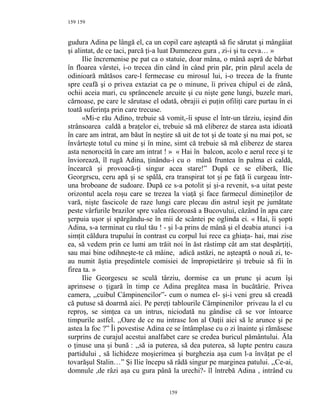 159
gudura Adina pe lângă el, ca un copil care aşteaptă să fie sărutat şi mângâiat
şi alintat, de ce taci, parcă ţi-a luat Dumnezeu gura , zi-i şi tu ceva… »
Ilie încremenise pe pat ca o statuie, doar mâna, o mână aspră de bărbat
în floarea vârstei, i-o trecea din când în când prin păr, prin părul acela de
odinioară mătăsos care-l fermecase cu mirosul lui, i-o trecea de la frunte
spre ceafă şi o privea extaziat ca pe o minune, îi privea chipul ei de zână,
ochii aceia mari, cu sprâncenele arcuite şi cu nişte gene lungi, buzele mari,
cărnoase, pe care le sărutase el odată, obrajii ei puţin ofiliţi care purtau în ei
toată suferinţa prin care trecuse.
«Mi-e rău Adino, trebuie să vomit,-îi spuse el într-un târziu, ieşind din
strânsoarea caldă a braţelor ei, trebuie să mă eliberez de starea asta idioată
în care am intrat, am băut în neştire să uit de tot şi de toate şi nu mai pot, se
învârteşte totul cu mine şi în mine, simt că trebuie să mă eliberez de starea
asta nenorocită în care am intrat ! » « Hai în balcon, acolo e aerul rece şi te
înviorează, îl rugă Adina, ţinându-i cu o mână fruntea în palma ei caldă,
încearcă şi provoacă-ţi singur acea stare!” După ce se eliberă, Ilie
Georgrscu, ceru apă şi se spălă, era transpirat tot şi pe faţă îi curgeau într-
una broboane de sudoare. După ce s-a potolit şi şi-a revenit, s-a uitat peste
orizontul acela roşu care se trezea la viaţă şi face farmecul dimineţilor de
vară, nişte fascicole de raze lungi care plecau din astrul ieşit pe jumătate
peste vârfurile brazilor spre valea răcoroasă a Bucovului, căzând în apa care
şerpuia uşor şi spărgându-se în mii de scântei pe oglinda ei. « Hai, îi şopti
Adina, s-a terminat cu răul tău ! - şi l-a prins de mână şi el deabia atunci i-a
simţit căldura trupului în contrast cu corpul lui rece ca ghiaţa- hai, mai zise
ea, să vedem prin ce lumi am trăit noi în ăst răstimp cât am stat despărţiţi,
sau mai bine odihneşte-te că mâine, adică astăzi, ne aşteaptă o nouă zi, te-
au numit ăştia preşedintele comisiei de împropietărire şi trebuie să fii în
firea ta. »
Ilie Georgescu se sculă târziu, dormise ca un prunc şi acum îşi
aprinsese o ţigară în timp ce Adina pregătea masa în bucătărie. Privea
camera, ,,cuibul Câmpinencilor”- cum o numea el- şi-i veni greu să creadă
că putuse să doarmă aici. Pe pereţi tablourile Câmpinenilor priveau la el cu
reproş, se simţea ca un intrus, niciodată nu gândise că se vor întoarce
timpurile astfel. ,,Oare de ce nu intrase Ion al Oaţii aici să le arunce şi pe
astea la foc ?” Îi povestise Adina ce se întâmplase cu o zi înainte şi rămăsese
surprins de curajul acestui analfabet care se credea buricul pământului. Ăla
o ţinuse una şi bună : ,,să ia puterea, să dea puterea, să lupte pentru cauza
partidului , să lichideze moşierimea şi burghezia aşa cum l-a învăţat pe el
tovarăşul Stalin…” Şi Ilie începu să râdă singur pe marginea patului. ,,Ce-ai,
domnule ,de râzi aşa cu gura până la urechi?- îl întrebă Adina , intrând cu
159
159
 