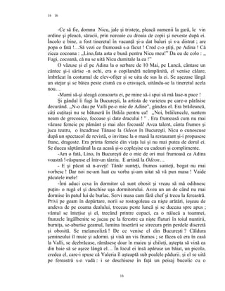 16
-Ce să fie, domnu Nicu, jale şi tristeţe, pleacă oamenii la gară, le vin
ordine şi pleacă, săracii, prin noroaie cu droaia de copii şi neveste după ei.
Încolo e bine, a fost tineretul în vacanţă şi-a dat baluri şi s-a distrat ; are
popa o fată !…Să vezi ce frumoasă s-a făcut ! Cred c-o ştiţi, pe Adina ! Că
zicea cocoana : ,,Lino,fata asta e bună pentru Nicu meu!” Da eu de colo : ,,
Fugi, cocoană, că nu se uită Nicu dumitale la ea !”
O văzuse şi el pe Adina la o serbare de 10 Mai, pe Luncă, cântase un
cântec şi-i sărise -n ochi, era o copilandră neâmplinită, el venise călare,
îmbrăcat în costumul de elev-ofiţer şi se uita de sus la ei. Se aşezase lângă
un stejar şi se bătea peste cismă cu o cravaşcă, uitându-se la tineretul acela
nou…
-Mami să-şi aleagă consoarta ei, pe mine să-i spui să mă lase-n pace !
Şi gândul îi fugi la Bucureşti, la artista de varieteu pe care-o părăsise
decurând. ,,N-o dau pe Valli pe-o mie de Adine”, gândea el. Era brăileancă,
câţi cuţitaşi nu se bătuseră în Brăila pentru ea! ,,Noi, brăilencele, suntem
neam de grecoaice, focoase şi date dracului ! ” . Era frumoasă cum nu mai
văzuse femeie pe pământ şi mai ales focoasă! Avea talent, cânta frumos şi
juca teatru, o încadrase Tănase la Odeon în Bucureşti. Nicu o cunoscuse
după un spectacol de revistă, o invitase la o masă la restaurant şi-i propusese
franc, dragoste. Era prima femeie din viaţa lui şi nu mai putea de dorul ei.
Se ducea săptămânal la ea acasă şi-o copleşise cu cadouri şi complimente.
-Am o fată, Lino, în Bucureşti de o mie de ori mai frumoasă ca Adina
voastră !-răspunse el într-un târziu. E artistă la Odeon…
- E şi păcat să n-aveţi! Tânăr sunteţi, frumos sunteţi, bogat nu mai
vorbesc ! Dar noi ne-am luat cu vorba şi-am uitat să vă pun masa ! Vaide
păcatele mele!
-Îmi aduci ceva în dormitor că sunt obosit şi vreau să mă odihnesc
puţin- o rugă el şi deschise uşa dormitorului. Avea un an de când nu mai
dormise în patul lui de burlac. Servi masa cam fără chef şi trecu la fereastră.
Privi pe geam în depărtare, norii se rostogoleau ca nişte arătări, ieşeau de
undeva de pe coama dealului, treceau peste luncă şi se duceau spre apus ;
vântul se înteţise şi el, trecând printre copaci, ca o nălucă a toamnei,
frunzele îngălbenite se jucau pe la ferestre ca nişte fluturi în toiul nuntirii,
burniţa, se-aburise geamul, lumina înserării se strecura prin perdele discretă
şi obosită. Se melancoliză ! De ce venise el din Bucureşti ? Căldura
şemineului îl muie şi adormi. şi visă un vis frumos ; se făcea că era în casă
la Valli, se dezbrăcase, rămăsese doar în maieu şi chiloţi, aştepta să vină ea
din baie să se aşeze lângă el… În locul ei însă apăruse un băiat, un picolo,
credea el, care-i spuse că Valeria îl aşteaptă sub poalele pădurii. şi el se uită
pe fereastră s-o vadă : i se deschisese în faţă un peisaj bucolic cu o
16
16
 