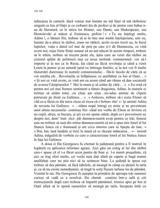 160
mâncarea în cameră- dacă veneai mai înainte nu mă lăsai să mă războiesc
singură cu Ion al Oaţii şi cu ciobanii ăia de prefect şi de pretor care habar n-
au de literatură, ce le strica lor Homer, sau Dante, sau Shakespeare, sau
Dostoievski şi măcar şi Eminescu, poftim ! » « Tu nu înţelegi multe,
Adino !, o lămuri Ilie, trebuie să ai în tine mai multă înţelepciune, uite eu,
înainte de-a pleca în război, eram un rătăcit, acolo m-am trezit eu, în focul
luptelor, viaţa e darul cel mai de preţ pe care ţi-l dă Dumnezeu, ce vină
avem noi, nişte biete fiinţe umane că ne-am născut în aceste timpuri, trebuie
să le trăim, trebuie să trecem peste ele, ăştia care au venit din război au
creierul spălat de politrucii ruşi cu noua molimă- comunismul- vor să-l
importe şi la noi ca în Rusia, ăia când au făcut revoluţia şi când a venit
Lenin la putere şi-au omorât ţarul cu întreaga familie, şi la noi vor fi multe
răsturnări dureroase în numele comunismului… Dă-le încolo de cărţi că se
vor reedita ele…Revoluţiile se înfăptuiesc cu analfabeţi ca Ion al Oaţii… »
« Şi noi ce vină avem, ce vină am eu acum când am rămas să dau socoteală
de averea Câmpinenilor ? Hai la masă şi să uităm de cărţi… » « Eu cred că
pentru noi cel mai frumos sentiment a rămas dragostea, Adino, în numele ei
trebuie să uităm totul…eu chiar am uitat…mi-aduc aminte de clipele
petrecute pe front cu Gafencu… » « Aoleeoo, trebuie să-i scriu Elenei să
văd ce-a făcut cu ăla micu zicea că zicea că e bolnav rău! »- îşi aminti Adina
de nevasta lui Gafencu. « …stătea nopţi întregi cu mine şi ne povesteam
unul altuia necazurile- continua Ilie- când era vorba de Elena se înviora ca
un copil, sărea, se bucura, şi ştii ce-mi spune odată, după ce-i povestisem eu
despre noi, dom’ lent- zice- păi dumneavoastră aveţi pentru ce trăi, femeia
asta nu trebuie să iasă din inima dumneavoastră că mi-a spus mie Ionel al lui
Stancu Juncu că e frumoasă şi are ceva interior care se lipeşte de tine.. »
« Hai, hai, lasă laudele şi treci la masă că se răceşte mâncarea… »- insistă
Adina, măgulită de vorbele cu care o caracterizase Ionel al lui Stancu Juncu
în faţa lui Gafencu.
A doua zi Ilie Georgescu fu chemat la judeţeană pentru a fi instruit în
legătură cu aplicarea reformei agrare. Aici găsi un coleg al lui din război
care-i spuse că el i-a făcut acest pustiu de bine şi l-a numit preşedinte, că
aici se trag sfori multe, cei vechi sunt daţi afară pe capete şi bagă numai
analfabeţi care nu ştiu nici să se semneze bine. La şedinţă le spuse cui
trebuie să dea pământ, să facă tabelele, să meargă în câmp cu ţăranii la tarla
şi, ca să nu existe nemulţumiri, să tragă la sorţi fiecare tarlaua lui de pământ.
Venind în sat, Ilie Georgescu fu aşteptat la primărie de aproape toţi oamenii
curioşi să vadă ce a rezolvat. Ilie chemă comisia într-o sală şi citi
instrucţiunile după care trebuia să împartă pământul, trimise apoi pe Ion al
Oaţii afară să le spună oamenilor să meargă pe tarla, începeau întâi cu
160
160
 