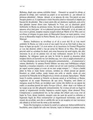 161
Bobatea, după care urmau celelalte loturi. Oamenii se urcară în căruţe şi
plecară la câmp, unii veniseră cu copiii şi cu nevestele şi , pe măsură ce
primeau pământul , băteau ţăruşii, şi se apucau de arat. Era parcă un nou
început pentru ei, îi cuprinsese o mare bucurie când se văzuseră ei stăpâni pe
bucata lor de pământ. Dar o mare parte din sat rămăsese supărată, cum să le
dea pământ numai ălura care luptaseră în Vest, cei ce duseseră greul
războiului în Rusia nu primeau nimic, ba mai mult unul de la judeţeană le
spusese să-şi ţină gura să n-o păţească precum Mareşalul. şi ca să arate că
nu e nici-o glumă, noaptea maşina neagră ridică pe Marin al lui Miu care se
revoltase şi strigase în gura mare că Mareşalul fusese un mare patriot, voise
să ne ia Basarabia înapoi la Patria Mamă, de ce s-o păţească şi ei ca domnul
Mareşal
Stancu Andreescu se revoltase şi el că a avut doi fii şi i-au murit
amândoi în Rusia, ce vină a avut el sau copiii lui că au fost luaţi şi duşi cu
forţa să lupte pe-acolo ? A avut noroc că se înscrisese în Frontul Plugarilor
şi i-au dat drumul, altfel o lua pe urma lui Marin al lui Miu. Din această
pricină satul se scindase în două, unii erau bucuroşi de noul regim, dar alţii
mocneau în ei că nu puteau nici să mai vorbească, necum să li se facă
dreptate. Se stângeau seara pe şanţ la Ioviţă la poartă şi discutau până
noaptea târziu că lucrurile nu vor rămâne aşa, vor veni ei anglo-americanii şi
vor face dreptate, nu ne lasă ei în ghearele comunismului… ,,Comunismul e
satana, domnule,- le spunea Perniu Sfântu- un moş care îmbrăţişase religia
baptistă, e moartea omenirii, o să vedeţi voi că vor veni molime şi blesteme
pe capul acestui popor şi n-are să ne mai scape nimeni !…” Avea o barbă
până la brâu şi nişte haine soioase, semăna cu sfinţii pictaţi pe pereţii
bisericii şi, când vorbea ,toată lumea era ochi şi urechi, zicea că este
ucenicul lui Petrache de la Maglavid şi e trimis să anunţe Apocalipsa. Multă
lume îl credea, oamenii şi femeile se duceau acasă şi se închinau şi făceau
rugăciuni să ne scape Dumnezeu de aşa ceva. Noaptea, unii dintre ei
mergeau acasă la Pană, un învăţător care venise din război cu un aparat de
radio, şi ascultau postul de radio Europa Liberă , doar- doar s-or îndura să
ne scape şi pe noi din ghearele comunismului. Se zvonea că unii au fugit în
munţi şi organizează revolta împotriva noului regim, chiar domnul Nicu
Câmpineanu e conducătorul lor, se fac echipe din ofiţeri care n-au vrut să
lupte în Vest, ţărani înstăriţi, moşieri care nu sunt de acord cu reforma şi
legionari fugiţi de frica comuniştilor şi organizează rezistenţa, sunt plini
munţii de revoltaţi, unii din ei umblă din sat în sat noaptea să mai recruteze
alţi adepţi şi să facă rost de arme şi de merinde.
Seara Ilie Georgescu se ducea la castel şi o găsea pe Adina trebăluind la
bucătărie, erau clipele lor cele mai fericite, ieşau în balcon şi puneau masa,
161
161
 