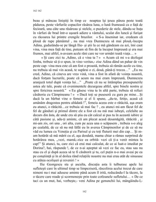 162
beau şi mâncau liniştiţi în timp ce noaptea îşi ţesea pânza peste toată
pădurea, peste vârfurile copacilor răsărea luna, o lună frumoasă ca o faţă de
fecioară, una câte una răsăreau şi stelele, o puzderie de stele, dându-se huţa
în vârfuri de brad într-o uşoară adiere a vântului, sculat din luncă şi furişat
cu răcoarea lui printre crengile brazilor. « S-a înseninat iar, credeam că
plouă de rupe pământul , nu mai vrea Dumnezeu să mai plouă,-începu
Adina, gudurându-se pe lângă Ilie- şi ştii la ce mă gândeam eu azi, îmi caut
vina, vina mea faţă de tine, puteam să fim de la început împreună şi era mai
frumos, mai altfel, n-aveam acele răni care ne vor urmări toată viaţa… »
« Şi care zici tu ,Adino, că e vina ta ? » « Acum că mi s-a dezlegat
limba, trebuie să ţi-o spun, in vino veritas,- zise Adina dând un pahar de vin
peste cap- vina mea este că am fost o proastă, trebuia să rămân acolo cu tine,
nu trebuia să mai vin acasă, te supărai o zi, două, până-ţi trecea…” ,,Eu nu
cred, Adino, că cineva are vreo vină, vina a fost în afară de voinţa noastră,
dacă forţam lucrurile, poate că acum nu mai eram împreună, Dumnezeu
aranjază totul după voinţa lui…” ,,Poate că nu se întâmplau presupunerile
astea ale tale, poate că evenimentele decurgeau altfel, spre binele nostru şi
spre fericirea noastră.” « Eu găsesc vina ta în altă parte, trebuia să refuzi
căsătoria cu Câmpineanu ! » « Dacă toţi se puseseră cu gura pe mine…Şi
dacă la un bărbat vine o femeie şi el îi spune, ,,du-te, fetiţo, acasă că
amânăm dragostea pentru altădată !”, femeia aceea este o rătăcită, aşa eram
eu atunci, o rătăcită…ce trebuia să mai fac ? , eu atunci mi-am făcut fel de
fel de gânduri şi primul dintre ele a fost că nu mă mai iubeşti, celelalte au
decurs din ăsta, de unde era să ştiu eu cât calcul ai pus tu în această iubire şi
câtă pasiune şi, adu-ţi aminte, că am plecat acasă desamăgită, rătăcită , şi
mi-am zis, ori una , ori alta, cum pe acea una o scăpasem , trebuia s-o aleg
pe cealaltă, de ce să nu mă lăfăi eu în averea Câmpinenilor şi de ce să nu
văd eu lumea cu Veneţia şi cu Parisul şi cu toţi fluturii mei din cap… Şi m-
am hotărât să mă mărit cu el, aşa deodată, mama chiar a rămas surprinsă de
hotărârea mea, ,,vezi, mamă,-zice ea orbită- vezi că ţi-a venit mintea la
cap!” Şi atunci, tu, care zici că erai mai calculat, de ce ai luat-o imediat pe
Dorina?, hai, răspunde !, de ce n-ai aşteptat să vezi ce fac eu, stau sau nu
stau cu el şi după aceea să te fi căsătorit şi tu, cel puţin n-o mai aveai pe ea
pe conştiinţă şi în al doilea rând relaţiile noastre nu mai erau atât de sinuoase
cu atâtea ocolişuri şi reveniri ! »
Ilie Georgescu sta şi asculta, discuţia asta îi tulburase apele lui
sufleteşti care în ultimul timp se limpeziseră, răscolirea acelui trecut de care
nimeni nu-i mai adusese aminte până acum îl irită, reducându-l la tăcere, la
o tăcere care roade şi scormoneşte prin toate cotloanele sufletului… « De ce
taci ca un mut, hai, vorbeşte,- veni Adina pe genunchii lui, mângâindu-l,-
162
162
 