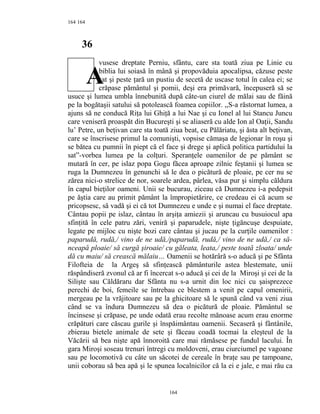 164
36
vusese dreptate Perniu, sfântu, care sta toată ziua pe Linie cu
biblia lui soiasă în mână şi propovăduia apocalipsa, căzuse peste
sat şi peste ţară un pustiu de secetă de uscase totul în calea ei; se
crăpase pământul şi pomii, deşi era primăvară, începuseră să se
usuce şi lumea umbla înnebunită după câte-un ciurel de mălai sau de făină
pe la bogătaşii satului să potolească foamea copiilor. ,,S-a răstornat lumea, a
ajuns să ne conducă Riţa lui Ghiţă a lui Nae şi cu Ionel al lui Stancu Juncu
care veniseră proaspăt din Bucureşti şi se aliaseră cu alde Ion al Oaţii, Sandu
lu’ Petre, un beţivan care sta toată ziua beat, cu Pălăriatu, şi ăsta alt beţivan,
care se înscrisese primul la comunişti, vopsise cămaşa de legionar în roşu şi
se bătea cu pumnii în piept că el face şi drege şi aplică politica partidului la
sat”-vorbea lumea pe la colţuri. Speranţele oamenilor de pe pământ se
mutară în cer, pe islaz popa Gogu făcea aproape zilnic feştanii şi lumea se
ruga la Dumnezeu în genunchi să le dea o picătură de ploaie, pe cer nu se
zărea nici-o strelice de nor, soarele ardea, pârlea, văsa pur şi simplu căldura
în capul bieţilor oameni. Unii se bucurau, ziceau că Dumnezeu i-a pedepsit
pe ăştia care au primit pământ la împropietărire, ce credeau ei că acum se
pricopsesc, să vadă şi ei că tot Dumnezeu e unde e şi numai el face dreptate.
Cântau popii pe islaz, cântau în arşiţa amiezii şi aruncau cu busuiocul apa
sfinţită în cele patru zări, veniră şi paparudele, nişte ţigăncuşe despuiate,
legate pe mijloc cu nişte bozi care cântau şi jucau pe la curţile oamenilor :
paparudă, rudă,/ vino de ne udă,/paparudă, rudă,/ vino de ne udă,/ ca să-
nceapă ploaie/ să curgă şiroaie/ cu găleata, leata,/ peste toată zloata/ unde
dă cu maiu/ să crească mălaiu… Oamenii se hotărâră s-o aducă şi pe Sfânta
Filofteia de la Argeş să sfinţească pământurile astea blestemate, unii
răspândiseră zvonul că ar fi încercat s-o aducă şi cei de la Miroşi şi cei de la
Silişte sau Căldăraru dar Sfânta nu s-a urnit din loc nici cu şaisprezece
perechi de boi, femeile se întrebau ce blestem a venit pe capul omenirii,
mergeau pe la vrăjitoare sau pe la ghicitoare să le spună când va veni ziua
când se va îndura Dumnezeu să dea o picătură de ploaie. Pământul se
încinsese şi crăpase, pe unde odată erau recolte mănoase acum erau enorme
crăpături care căscau gurile şi înspăimântau oamenii. Secaseră şi fântânile,
zbierau bietele animale de sete şi făceau coadă tocmai la eleşteul de la
Văcării să bea nişte apă înnoroită care mai rămăsese pe fundul lacului. În
gara Miroşi soseau trenuri întregi cu moldoveni, erau ciurciumel pe vagoane
sau pe locomotivă cu câte un săcotei de cereale în braţe sau pe tampoane,
unii coborau să bea apă şi le spunea localnicilor că la ei e jale, e mai rău ca
164
164
A
 